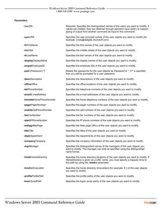 Parameters

       UserDN ...                Required. Specifies the distinguished names of the users you want to modify. If
                                 values are omitted, they are obtained through standard input (stdin) to support
                                 piping of output from another command as input to this command.

       -upnUPN                   Specifies the user principal names of the user objects you want to modify (for
                                 example, Linda@widgets.microsoft.com)

       -fnFirstName              Specifies the first names of the user objects you want to modify.

       -miInitial                Specifies the middle initials of the user objects you want to modify.

       -lnLastName               Specifies the last names of the user objects you want to modify.

       -displayDisplayName       Specifies the display names of the user objects you want to modify.

       -empidEmployeeID          Specifies the employee IDs of the user objects you want to modify.

       -pwd {Password | *}       Resets the passwords for the user objects as Password or *. If * is specified,
                                 then you will be prompted for a user password.

       -descDescription          Specifies the descriptions of the user objects you want to modify.

       -officeOffice             Specifies the office locations of the user objects you want to modify.

       -telPhoneNumber           Specifies the telephone numbers of the user objects you want to modify.

       -emailE-mailAddress       Specifies the e-mail addresses of the user objects you want to modify.

       -hometelHomePhoneNumber   Specifies the home telephone numbers of the user objects you want to modify.

       -pagerPagerNumber         Specifies the pager numbers of the user objects you want to modify.

       -mobileCellPhoneNumber    Specifies the cell numbers of the user objects you want to modify.

       -faxFaxNumber             Specifies the fax numbers of the user objects you want to modify.

       -iptelIPPhoneNumber       Specifies the IP phone numbers of the user objects you want to modify.

       -webpgWebPage             Specifies the Web page URLs of the user objects you want to modify.

       -titleTitle               Specifies the titles of the user objects you want to modify.

       -deptDepartment           Specifies the departments of the user objects you want to modify.

       -companyCompany           Specifies the company information of the user objects you want to modify.

       -mgrManager               Specifies the distinguished names of the managers of the user objects you
                                 want to modify. The manager can only be specified using the distinguished
                                 name format.

       -hmdirHomeDirectory       Specifies the home directory locations of the user objects you want to modify. If
                                 HomeDirectory is given as a UNC name, you must specify a mapped drive to
                                 this path by using the -hmdrv parameter.

       -hmdrvDriveLetter:        Specifies the home directory drive letters (for example, E:) of the user objects
                                 you want to modify.

       -profileProfilePath       Specifies the profile paths of the user objects you want to modify.

       -loscrScriptPath          Specifies the logon script paths of the user objects you want to modify.
 