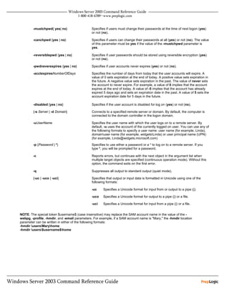 -mustchpwd{ yes| no}                   Specifies if users must change their passwords at the time of next logon (yes)
                                               or not (no).

        -canchpwd {yes | no}                   Specifies if users can change their passwords at all (yes) or not (no). The value
                                               of this parameter must be yes if the value of the -mustchpwd parameter is
                                               yes.

        -reversiblepwd {yes | no}              Specifies if user passwords should be stored using reversible encryption (yes)
                                               or not (no).

        -pwdneverexpires {yes | no}            Specifies if user accounts never expires (yes) or not (no).

        -acctexpiresNumberOfDays               Specifies the number of days from today that the user accounts will expire. A
                                               value of 0 sets expiration at the end of today. A positive value sets expiration in
                                               the future. A negative value sets expiration in the past. The value of never sets
                                               the account to never expire. For example, a value of 0 implies that the account
                                               expires at the end of today. A value of -5 implies that the account has already
                                               expired 5 days ago and sets an expiration date in the past. A value of 5 sets the
                                               account expiration date for 5 days in the future.

        -disabled {yes | no}                   Specifies if the user account is disabled for log on (yes) or not (no).

        {-s Server | -d Domain}                Connects to a specified remote server or domain. By default, the computer is
                                               connected to the domain controller in the logon domain.

        -uUserName                             Specifies the user name with which the user logs on to a remote server. By
                                               default, -u uses the account of the currently logged on user. You can use any of
                                               the following formats to specify a user name: user name (for example, Linda),
                                               domainuser name (for example, widgetsLinda) or user principal name (UPN)
                                               (for example, Linda@widgets.microsoft.com)
        -p {Password | *}                      Specifies to use either a password or a * to log on to a remote server. If you
                                               type *, you will be prompted for a password.

        -c                                     Reports errors, but continues with the next object in the argument list when
                                               multiple target objects are specified (continuous operation mode). Without this
                                               option, the command exits on the first error.

        -q                                     Suppresses all output to standard output (quiet mode).

        {-uc | -uco | -uci}                    Specifies that output or input data is formatted in Unicode using one of the
                                               following formats:

                                               -uc     Specifies a Unicode format for input from or output to a pipe (|).

                                               -uco    Specifies a Unicode format for output to a pipe (|) or a file.

                                               -uci    Specifies a Unicode format for input from a pipe (|) or a file.


NOTE: The special token $username$ (case insensitive) may replace the SAM account name in the value of the -
webpg, -profile, -hmdir, and -email parameters. For example, if a SAM account name is "Mary," the -hmdir location
parameter can be written in either of the following formats:
-hmdir usersMaryhome
-hmdir users$username$home
 