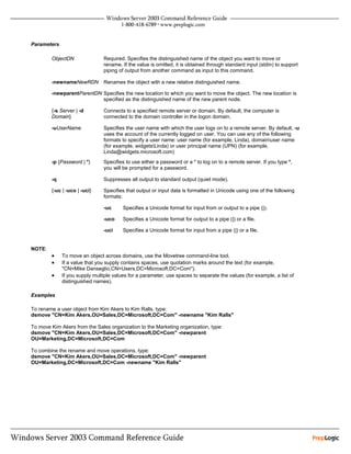 Parameters

        ObjectDN               Required. Specifies the distinguished name of the object you want to move or
                               rename. If the value is omitted, it is obtained through standard input (stdin) to support
                               piping of output from another command as input to this command.

        -newnameNewRDN         Renames the object with a new relative distinguished name.

        -newparentParentDN Specifies the new location to which you want to move the object. The new location is
                           specified as the distinguished name of the new parent node.

        {-s Server | -d        Connects to a specified remote server or domain. By default, the computer is
        Domain}                connected to the domain controller in the logon domain.

        -uUserName             Specifies the user name with which the user logs on to a remote server. By default, -u
                               uses the account of the currently logged on user. You can use any of the following
                               formats to specify a user name: user name (for example, Linda), domainuser name
                               (for example, widgetsLinda) or user principal name (UPN) (for example,
                               Linda@widgets.microsoft.com)
        -p {Password | *}      Specifies to use either a password or a * to log on to a remote server. If you type *,
                               you will be prompted for a password.

        -q                     Suppresses all output to standard output (quiet mode).

        {-uc | -uco | -uci}    Specifies that output or input data is formatted in Unicode using one of the following
                               formats:

                               -uc      Specifies a Unicode format for input from or output to a pipe (|).

                               -uco     Specifies a Unicode format for output to a pipe (|) or a file.

                               -uci     Specifies a Unicode format for input from a pipe (|) or a file.


NOTE:
        •    To move an object across domains, use the Movetree command-line tool.
        •    If a value that you supply contains spaces, use quotation marks around the text (for example,
             "CN=Mike Danseglio,CN=Users,DC=Microsoft,DC=Com").
        •    If you supply multiple values for a parameter, use spaces to separate the values (for example, a list of
             distinguished names).

Examples

To rename a user object from Kim Akers to Kim Ralls, type:
dsmove "CN=Kim Akers,OU=Sales,DC=Microsoft,DC=Com" -newname "Kim Ralls"

To move Kim Akers from the Sales organization to the Marketing organization, type:
dsmove "CN=Kim Akers,OU=Sales,DC=Microsoft,DC=Com" -newparent
OU=Marketing,DC=Microsoft,DC=Com

To combine the rename and move operations, type:
dsmove "CN=Kim Akers,OU=Sales,DC=Microsoft,DC=Com" -newparent
OU=Marketing,DC=Microsoft,DC=Com -newname "Kim Ralls"
 