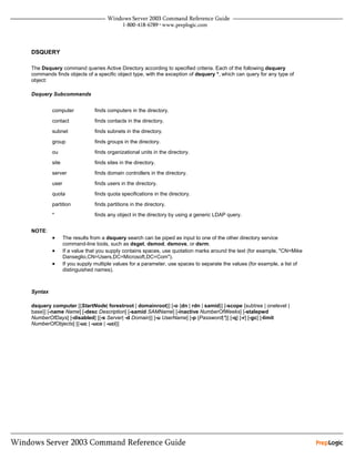 DSQUERY

The Dsquery command queries Active Directory according to specified criteria. Each of the following dsquery
commands finds objects of a specific object type, with the exception of dsquery *, which can query for any type of
object:

Dsquery Subcommands


         computer            finds computers in the directory.

         contact             finds contacts in the directory.

         subnet              finds subnets in the directory.

         group               finds groups in the directory.

         ou                  finds organizational units in the directory.

         site                finds sites in the directory.

         server              finds domain controllers in the directory.

         user                finds users in the directory.

         quota               finds quota specifications in the directory.

         partition           finds partitions in the directory.

         *                   finds any object in the directory by using a generic LDAP query.


NOTE:
         •      The results from a dsquery search can be piped as input to one of the other directory service
                command-line tools, such as dsget, dsmod, dsmove, or dsrm.
         •      If a value that you supply contains spaces, use quotation marks around the text (for example, "CN=Mike
                Danseglio,CN=Users,DC=Microsoft,DC=Com").
         •      If you supply multiple values for a parameter, use spaces to separate the values (for example, a list of
                distinguished names).



Syntax

dsquery computer [{StartNode| forestroot | domainroot}] [-o {dn | rdn | samid}] [-scope {subtree | onelevel |
base}] [-name Name] [-desc Description] [-samid SAMName] [-inactive NumberOfWeeks] [-stalepwd
NumberOfDays] [-disabled] [{-s Server| -d Domain}] [-u UserName] [-p {Password|*}] [-q] [-r] [-gc] [-limit
NumberOfObjects] [{-uc | -uco | -uci}]
 