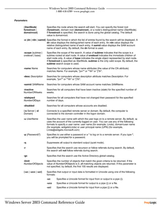 Parameters

       {StartNode|           Specifies the node where the search will start. You can specify the forest root
       forestroot |          (forestroot), domain root (domainroot), or a node’s distinguished name (StartNode).
       domainroot}           If forestroot is specified, the search is done using the global catalog. The default
                             value is domainroot.
       -o {dn | rdn | samid} Specifies the format in which the list of entries found by the search will be displayed. A
                             dn value displays the distinguished name of each entry. An rdn value displays the
                             relative distinguished name of each entry. A samid value displays the SAM account
                             name of each entry. By default, the dn format is used.
       -scope {subtree |     Specifies the scope of the search. A value of subtree indicates that the scope is a
       onelevel | base}      subtree rooted at start node. A value of onelevel indicates the immediate children of
                             start node only. A value of base indicates the single object represented by start node.
                             If forestroot is specified as StartNode, subtree is the only valid scope. By default, the
                             subtree search scope is used.
       -name Name            Searches for computers whose name attributes (the value of the CN attribute)
                             matches Name. For example, "jon*" or "*ith" or "j*th".

       -desc Description     Searches for computers whose description attribute matches Description. For
                             example, "jon*" or "*ith" or "j*th".

       -samid SAMName        Searches for computers whose SAM account name matches SAMName.

       -inactive             Searches for all computers that have been inactive (stale) for the specified number of
       NumberOfWeeks         weeks.

       -stalepwd             Searches for all computers that have not changed their password for the specified
       NumberOfDays          number of days.

       -disabled             Searches for all computers whose accounts are disabled.

       {-s Server | -d       Connects to a specified remote server or domain. By default, the computer is
       Domain}               connected to the domain controller in the logon domain.

       -u UserName           Specifies the user name with which the user logs on to a remote server. By default, -u
                             uses the account of the currently logged on user. You can use any of the following
                             formats to specify a user name: user name (for example, Linda), domainuser name
                             (for example, widgetsLinda) or user principal name (UPN) (for example,
                             Linda@widgets.microsoft.com)
       -p {Password|*}       Specifies to use either a password or a * to log on to a remote server. If you type *,
                             you will be prompted for a password.

       -q                    Suppresses all output to standard output (quiet mode).

       -r                    Specifies that the search use recursion or follow referrals during search. By default,
                             the search will not follow referrals during search.

       -gc                   Specifies that the search use the Active Directory global catalog.

       -limit                Specifies the number of objects that match the given criteria to be returned. If the
       NumberOfObjects       value of NumberOfObjects is 0, all matching objects are returned. If this parameter is
                             not specified, by default, the first 100 results are displayed.

       {-uc | -uco | -uci}   Specifies that output or input data is formatted in Unicode using one of the following
                             formats:
                             -uc       Specifies a Unicode format for input from or output to a pipe (|).
                             -uco      Specifies a Unicode format for output to a pipe (|) or a file.
                             -uci      Specifies a Unicode format for input from a pipe (|) or a file.
 