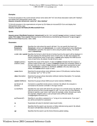 Examples

To find all computers in the current domain whose name starts with "ms" and whose description starts with "desktop",
and display their distinguished names, type:
dsquery computer domainroot -name ms* -desc desktop*

To find all computers in the organizational unit given by OU=Sales,dc=microsoft,DC=Com and display their
distinguished names, type:
dsquery computer OU=Sales,DC=Microsoft,DC=Com

Syntax

dsquery group [{StartNode| forestroot | domainroot}] [-o {dn | rdn | samid}] [-scope {subtree | onelevel | base}] [-
name Filter] [-desc Filter] [-samid Filter] [{-s Server| -d Domain}] [-u UserName] [-p {Password| *}] [-q] [-r] [-gc] [-
limit NumberOfObjects] [{-uc | -uco | -uci}]

Parameters

         [{StartNode|          Specifies the node where the search will start. You can specify the forest root
         forestroot |          (forestroot), domain root (domainroot), or a node’s distinguished name (StartNode).
         domainroot}           If forestroot is specified, the search is done using the global catalog. The default
                               value is domainroot.
         -o {dn | rdn | samid} Specifies the format in which the list of entries found by the search will be displayed. A
                               dn value displays the distinguished name of each entry. An rdn value displays the
                               relative distinguished name of each entry. A samid value displays the SAM account
                               name of each entry. By default, the dn format is used.
         -scope {subtree |     Specifies the scope of the search. A value of subtree indicates that the scope is a
         onelevel | base}      subtree rooted at start node. A value of onelevel indicates the immediate children of
                               the start node only. A value of base indicates the single object represented by start
                               node. If forestroot is specified as StartNode, subtree is the only valid scope. By
                               default, the subtree search scope is used.
         -name Name            Searches for groups whose name attributes (value of CN attribute) matches Name.
                               For example, "jon*" or "*ith" or "j*th".

         -desc Description     Searches for groups whose description attribute matches Description. For example,
                               "jon*" or "*ith" or "j*th".

         -samid SAMName        Searches for groups whose SAM account name matches SAMName.

         {-s Server| -d        Connects to a specified remote server or domain. By default, the computer is
         Domain}               connected to the domain controller in the logon domain.

         -u UserName           Specifies the user name with which the user logs on to a remote server. By default, -u
                               uses the account of the currently logged on user. You can use any of the following
                               formats to specify a user name: user name (for example, Linda), domainuser name
                               (for example, widgetsLinda) or user principal name (UPN) (for example,
                               Linda@widgets.microsoft.com)
         -p {Password|*}       Specifies to use either a password or a * to log on to a remote server. If you type *,
                               you will be prompted for a password.

         -q                    Suppresses all output to standard output (quiet mode).

         -r                    Specifies that the search use recursion or follow referrals during search. By default,
                               the search will not follow referrals during search.

         -gc                   Specifies that the search use the Active Directory global catalog.
 
