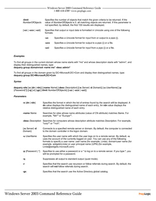 -limit                  Specifies the number of objects that match the given criteria to be returned. If the
         NumberOfObjects         value of NumberOfObjects is 0, all matching objects are returned. If this parameter is
                                 not specified, by default, the first 100 results are displayed.

         {-uc | -uco | -uci}     Specifies that output or input data is formatted in Unicode using one of the following
                                 formats:

                                 -uc      Specifies a Unicode format for input from or output to a pipe (|).

                                 -uco     Specifies a Unicode format for output to a pipe (|) or a file.

                                 -uci     Specifies a Unicode format for input from a pipe (|) or a file.


Examples

To find all groups in the current domain whose name starts with "ms" and whose description starts with "admin", and
display their distinguished names, type:
dsquery group domainroot -name ms* -desc admin*

To find all groups in the domain given by DC=Microsoft,DC=Com and display their distinguished names, type:
dsquery group DC=Microsoft,DC=Com

Syntax

dsquery site [-o {dn | rdn}] [-name Name] [-desc Description] [{-s Server| -d Domain}] [-u UserName] [-p
{Password|*}] [-q] [-r] [-gc] [-limit NumberOfObjects] [{-uc | -uco | -uci}]

Parameters

         -o {dn | rdn}         Specifies the format in which the list of entries found by the search will be displayed. A
                               dn value displays the distinguished name of each entry. An rdn value displays the
                               relative distinguished name of each entry.

         -name Name            Searches for sites whose name attributes (value of CN attribute) matches Name. For
                               example, "NA*" or "Europe*".

         -desc Description Searches for computers whose description attribute matches Description. For example,
                           "corp*" or "*nch".

         {-s Server| -d        Connects to a specified remote server or domain. By default, the computer is connected
         Domain}               to the domain controller in the logon domain.

         -u UserName           Specifies the user name with which the user logs on to a remote server. By default, -u
                               uses the account of the currently logged on user. You can use any of the following
                               formats to specify a user name: user name (for example, Linda), domainuser name (for
                               example, widgetsLinda) or user principal name (UPN) (for example,
                               Linda@widgets.microsoft.com)
         -p {Password | *}     Specifies to use either a password or a * to log on to a remote server. If you type *, you
                               will be prompted for a password.

         -q                    Suppresses all output to standard output (quiet mode).

         -r                    Specifies that the search use recursion or follow referrals during search. By default, the
                               search will not follow referrals during search.

         -gc                   Specifies that the search use the Active Directory global catalog.
 