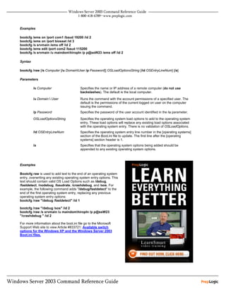 Examples

bootcfg /ems on /port com1 /baud 19200 /id 2
bootcfg /ems on /port biosset /id 3
bootcfg /s srvmain /ems off /id 2
bootcfg /ems edit /port com2 /baud 115200
bootcfg /s srvmain /u maindomhiropln /p p@ssW23 /ems off /id 2

Syntax

bootcfg /raw [/s Computer [/u DomainUser /p Password]] OSLoadOptionsString [/id OSEntryLineNum] [/a]

Parameters

         /s Computer                      Specifies the name or IP address of a remote computer (do not use
                                          backslashes). The default is the local computer.

         /u Domain  User                 Runs the command with the account permissions of a specified user. The
                                          default is the permissions of the current logged on user on the computer
                                          issuing the command.
         /p Password                      Specifies the password of the user account identified in the /u parameter.

         OSLoadOptionsString              Specifies the operating system load options to add to the operating system
                                          entry. These load options will replace any existing load options associated
                                          with the operating system entry. There is no validation of OSLoadOptions.
         /id OSEntryLineNum               Specifies the operating system entry line number in the [operating systems]
                                          section of the Boot.ini file to update. The first line after the [operating
                                          systems] section header is 1.
         /a                               Specifies that the operating system options being added should be
                                          appended to any existing operating system options.



Examples

Bootcfg raw is used to add text to the end of an operating system
entry, overwriting any existing operating system entry options. This
text should contain valid OS Load Options such as /debug,
/fastdetect, /nodebug, /baudrate, /crashdebug, and /sos. For
example, the following command adds "/debug/fastdetect" to the
end of the first operating system entry, replacing any previous
operating system entry options:
bootcfg /raw "/debug /fastdetect" /id 1

bootcfg /raw "/debug /sos" /id 2
bootcfg /raw /s srvmain /u maindomhiropln /p p@ssW23
"/crashdebug " /id 2

For more information about the boot.ini file go to the Microsoft
Support Web site to view Article #833721: Available switch
options for the Windows XP and the Windows Server 2003
Boot.ini files.
 