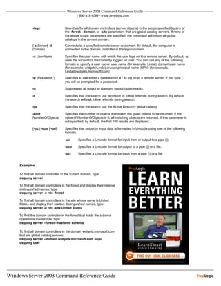 -isgc                   Searches for all domain controllers (server objects) in the scope specified by any of
                                 the -forest, -domain, or -site parameters that are global catalog servers. If none of
                                 the above scope parameters are specified, the command will return all global
                                 catalogs in the current domain.
         {-s Server| -d          Connects to a specified remote server or domain. By default, the computer is
         Domain}                 connected to the domain controller in the logon domain.

         -u UserName             Specifies the user name with which the user logs on to a remote server. By default, -u
                                 uses the account of the currently logged on user. You can use any of the following
                                 formats to specify a user name: user name (for example, Linda), domainuser name
                                 (for example, widgetsLinda) or user principal name (UPN) (for example,
                                 Linda@widgets.microsoft.com)
         -p {Password|*}         Specifies to use either a password or a * to log on to a remote server. If you type *,
                                 you will be prompted for a password.

         -q                      Suppresses all output to standard output (quiet mode).

         -r                      Specifies that the search use recursion or follow referrals during search. By default,
                                 the search will not follow referrals during search.

         -gc                     Specifies that the search use the Active Directory global catalog.

         -limit                  Specifies the number of objects that match the given criteria to be returned. If the
         NumberOfObjects         value of NumberOfObjects is 0, all matching objects are returned. If this parameter is
                                 not specified, by default, the first 100 results are displayed.

         {-uc | -uco | -uci}     Specifies that output or input data is formatted in Unicode using one of the following
                                 formats:

                                 -uc       Specifies a Unicode format for input from or output to a pipe (|).

                                 -uco      Specifies a Unicode format for output to a pipe (|) or a file.

                                 -uci      Specifies a Unicode format for input from a pipe (|) or a file.


Examples

To find all domain controller in the current domain, type:
dsquery server

To find all domain controllers in the forest and display their relative
distinguished names, type:
dsquery server -o rdn -forest

To find all domain controllers in the site whose name is United
States and display their relative distinguished names, type:
dsquery server -o rdn -site United States

To find the domain controller in the forest that holds the schema
operations master role, type:
dsquery server –forest –hasfsmo schema

To find all domain controllers in the domain widgets.microsoft.com
that are global catalog servers:
dsquery server –domain widgets.microsoft.com -isgc
dsquery user
 