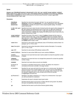 Syntax

dsquery user [{StartNode| forestroot | domainroot}] [-o {dn | rdn | upn | samid}] [-scope {subtree | onelevel |
base}] [-name Name] [-desc Description] [-upn UPN] [-samid SAMName] [-inactive NumberOfWeeks] [-stalepwd
NumberOfDays] [-disabled] [{-s Server| -d Domain}] [-u UserName] [-p {Password| *}] [-q] [-r] [-gc] [-limit
NumberOfObjects] [{-uc | -uco | -uci}]

Parameters

         {StartNode|           Specifies the node where the search will start. You can specify the forest root
         forestroot |          (forestroot), domain root (domainroot), or a node’s distinguished name (StartNode).
         domainroot}           If forestroot is specified, the search is done using the global catalog. The default
                               value is domainroot.
         [-o {dn | rdn | upn | Specifies the format in which the list of entries found by the search will be displayed. A
         samid}                dn value displays the distinguished name of each entry. An rdn value displays the
                               relative distinguished name of each entry. A upn value displays the user principal
                               name of each entry. A samid value displays the SAM account name of each entry. By
                               default, the dn format is used.
         -scope {subtree |     Specifies the scope of the search. A value of subtree indicates that the scope is a
         onelevel | base}      subtree rooted at start node. A value of onelevel indicates the immediate children of
                               start node only. A value of base indicates the single object represented by start node.
                               If forestroot is specified as the StartNode, subtree is the only valid scope. By default,
                               the subtree search scope is used.
         -name Name            Searches for users whose name attributes (value of CN attribute) matches Name. For
                               example, "jon*" or "*ith" or "j*th".

         -desc Description     Searches for users whose description attribute matches Description. For example,
                               "jon*" or "*ith" or "j*th".

         -upn UPN              Searches for users whose UPN attribute matches UPN.

         -samid SAMName        Searches for users whose SAM account name matches SAMName.

         -inactive             Searches for all users that have been inactive (stale) for at least the specified number
         NumberOfWeeks         of weeks.

         -stalepwd             Searches for all users that have not changed their password for at least the specified
         NumberOfDays          number of days.

         -disabled             Searches for all users whose accounts are disabled.

         {-s Server| -d        Connects to a specified remote server or domain. By default, the computer is
         Domain}               connected to the domain controller in the logon domain.

         -u UserName           Specifies the user name with which the user logs on to a remote server. By default, -u
                               uses the account of the currently logged on user. You can use any of the following
                               formats to specify a user name: user name (for example, Linda), domainuser name
                               (for example, widgetsLinda) or user principal name (UPN) (for example,
                               Linda@widgets.microsoft.com)
         -p {Password| *}      Specifies to use either a password or a * to log on to a remote server. If you type *,
                               you will be prompted for a password.

         -q                    Suppresses all output to standard output (quiet mode).

         -r                    Specifies that the search use recursion or follow referrals during search. By default,
                               the search will not follow referrals during search.

         -gc                   Specifies that the search use the Active Directory global catalog.
 