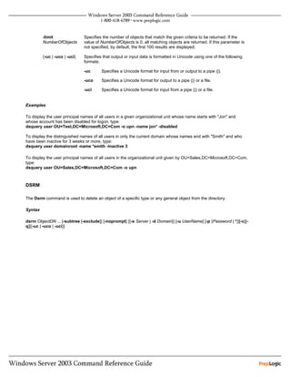 -limit                Specifies the number of objects that match the given criteria to be returned. If the
         NumberOfObjects       value of NumberOfObjects is 0, all matching objects are returned. If this parameter is
                               not specified, by default, the first 100 results are displayed.

         {-uc | -uco | -uci}   Specifies that output or input data is formatted in Unicode using one of the following
                               formats:

                               -uc      Specifies a Unicode format for input from or output to a pipe (|).

                               -uco     Specifies a Unicode format for output to a pipe (|) or a file.

                               -uci     Specifies a Unicode format for input from a pipe (|) or a file.


Examples

To display the user principal names of all users in a given organizational unit whose name starts with "Jon" and
whose account has been disabled for logon, type:
dsquery user OU=Test,DC=Microsoft,DC=Com -o upn -name jon* -disabled

To display the distinguished names of all users in only the current domain whose names end with "Smith" and who
have been inactive for 3 weeks or more, type:
dsquery user domainroot -name *smith -inactive 3

To display the user principal names of all users in the organizational unit given by OU=Sales,DC=Microsoft,DC=Com,
type:
dsquery user OU=Sales,DC=Microsoft,DC=Com -o upn



DSRM

The Dsrm command is used to delete an object of a specific type or any general object from the directory.

Syntax

dsrm ObjectDN ... [-subtree [-exclude]] [-noprompt] [{-s Server | -d Domain}] [-u UserName] [-p {Password | *}][-c][-
q][{-uc | -uco | -uci}]
 