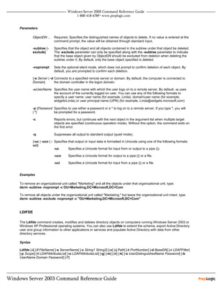 Parameters

         ObjectDN ...   Required. Specifies the distinguished names of objects to delete. If no value is entered at the
                        command prompt, the value will be obtained through standard input.

         -subtree [-    Specifies that the object and all objects contained in the subtree under that object be deleted.
         exclude]       The -exclude parameter can only be specified along with the -subtree parameter to indicate
                        that the base object given by ObjectDN should be excluded from deletion when deleting the
                        subtree under it. By default, only the base object specified is deleted.

         -noprompt      Sets the optional silent mode, which does not prompt to confirm deletion of each object. By
                        default, you are prompted to confirm each deletion.

         {-s Server | -d Connects to a specified remote server or domain. By default, the computer is connected to
         Domain}         the domain controller in the logon domain.

         -uUserName Specifies the user name with which the user logs on to a remote server. By default, -u uses
                    the account of the currently logged on user. You can use any of the following formats to
                    specify a user name: user name (for example, Linda), domainuser name (for example,
                    widgetsLinda) or user principal name (UPN) (for example, Linda@widgets.microsoft.com)

         -p {Password Specifies to use either a password or a * to log on to a remote server. If you type *, you will
         | *}         be prompted for a password.

         -c             Reports errors, but continues with the next object in the argument list when multiple target
                        objects are specified (continuous operation mode). Without this option, the command exits on
                        the first error.

         -q             Suppresses all output to standard output (quiet mode).

         {-uc | -uco | - Specifies that output or input data is formatted in Unicode using one of the following formats:
         uci}
                         -uc       Specifies a Unicode format for input from or output to a pipe (|).

                        -uco      Specifies a Unicode format for output to a pipe (|) or a file.

                        -uci      Specifies a Unicode format for input from a pipe (|) or a file.


Examples

To remove an organizational unit called "Marketing" and all the objects under that organizational unit, type:
dsrm -subtree -noprompt -c OU=Marketing,DC=Microsoft,DC=Com

To remove all objects under the organizational unit called "Marketing," but leave the organizational unit intact, type:
dsrm -subtree -exclude -noprompt -c "OU=Marketing,DC=Microsoft,DC=Com"



LDIFDE

The Ldifde command creates, modifies and deletes directory objects on computers running Windows Server 2003 or
Windows XP Professional operating systems. You can also use Ldifde to extend the schema, export Active Directory
user and group information to other applications or services and populate Active Directory with data from other
directory services.

Syntax

Ldifde [-i] [-f FileName] [-s ServerName] [-c String1 String2] [-v] [-j Path] [-t PortNumber] [-d BaseDN] [-r LDAPFilter]
[-p Scope] [-l LDAPAttributeList] [-o LDAPAttributeList] [-g] [-m] [-n] [-k] [-a UserDistinguishedName Password] [-b
UserName Domain Password] [-?]
 