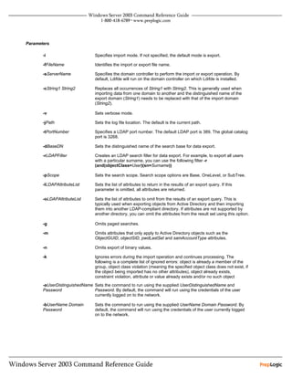 Parameters

       -i                        Specifies import mode. If not specified, the default mode is export.

       -fFileName                Identifies the import or export file name.

       -sServerName              Specifies the domain controller to perform the import or export operation. By
                                 default, Ldifde will run on the domain controller on which Ldifde is installed.

       -cString1 String2         Replaces all occurrences of String1 with String2. This is generally used when
                                 importing data from one domain to another and the distinguished name of the
                                 export domain (String1) needs to be replaced with that of the import domain
                                 (String2).

       -v                        Sets verbose mode.

       -jPath                    Sets the log file location. The default is the current path.

       -tPortNumber              Specifies a LDAP port number. The default LDAP port is 389. The global catalog
                                 port is 3268.

       -dBaseDN                  Sets the distinguished name of the search base for data export.

       -rLDAPFilter              Creates an LDAP search filter for data export. For example, to export all users
                                 with a particular surname, you can use the following filter -r
                                 (and(objectClass=User)(sn=Surname))

       -pScope                   Sets the search scope. Search scope options are Base, OneLevel, or SubTree.

       -lLDAPAttributeList       Sets the list of attributes to return in the results of an export query. If this
                                 parameter is omitted, all attributes are returned.

       -oLDAPAttributeList       Sets the list of attributes to omit from the results of an export query. This is
                                 typically used when exporting objects from Active Directory and then importing
                                 them into another LDAP-compliant directory. If attributes are not supported by
                                 another directory, you can omit the attributes from the result set using this option.

       -g                        Omits paged searches.

       -m                        Omits attributes that only apply to Active Directory objects such as the
                                 ObjectGUID, objectSID, pwdLastSet and samAccountType attributes.

       -n                        Omits export of binary values.

       -k                        Ignores errors during the import operation and continues processing. The
                                 following is a complete list of ignored errors: object is already a member of the
                                 group, object class violation (meaning the specified object class does not exist, if
                                 the object being imported has no other attributes), object already exists,
                                 constraint violation, attribute or value already exists and/or no such object
       -aUserDistinguishedName Sets the command to run using the supplied UserDistinguishedName and
       Password                Password. By default, the command will run using the credentials of the user
                               currently logged on to the network.

       -bUserName Domain         Sets the command to run using the supplied UserName Domain Password. By
       Password                  default, the command will run using the credentials of the user currently logged
                                 on to the network.
 