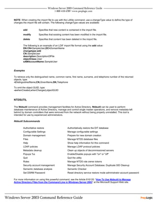 NOTE: When creating the import file to use with the Ldifde command, use a changeType value to define the type of
changes the import file will contain. The following changeType values are available:


        add             Specifies that new content is contained in the import file.
        modify          Specifies that existing content has been modified in the import file.
        delete          Specifies that content has been deleted in the import file.

        The following is an example of an LDIF import file format using the add value:
        DN:CN=SampleUser,DC=DomainName
        changetype:add
        CN:SampleUser
        description:DescriptionOfFile
        objectClass:User
        sAMAccountName:SampleUser


Examples

To retrieve only the distinguished name, common name, first name, surname, and telephone number of the returned
objects, type:
-lDistinguishedName,CN,GivenName,SN,Telephone

To omit the object GUID, type:
-owhenCreated,whenChanged,objectGUID



NTDSUTIL

The Ntdsutil command provides management facilities for Active Directory. Ntdsutil can be used to perform
database maintenance of Active Directory, manage and control single master operations, and remove metadata left
behind by domain controllers that were removed from the network without being properly uninstalled. This tool is
intended for use by experienced administrators.

Ntdsutil Subcommands

        Authoritative restore                        Authoritatively restore the DIT database
        Configurable Settings                        Manage configurable settings
        Domain management                            Prepare for new domain creation
        Files                                        Manage NTDS database files
        Help                                         Show help information for this command
        LDAP policies                                Manage LDAP protocol policies
        Metadata cleanup                             Clean up objects of decommissioned servers
        Popups %s                                    Enable/Disable popups with "on" or "off"
        Quit                                         Quit the utility
        Roles                                        Manage NTDS role owner tokens
        Security account management                  Manage Security Account Database, Duplicate SID Cleanup
        Semantic database analysis                   Semantic Checker
        Set DSRM Password                            Reset directory service restore mode administrator account password

For more information on using this powerful command, see the Article 816120: “How To Use Ntdsutil to Manage
Active Directory Files from the Command Line in Windows Server 2003” at the Microsoft Support Web site.
 