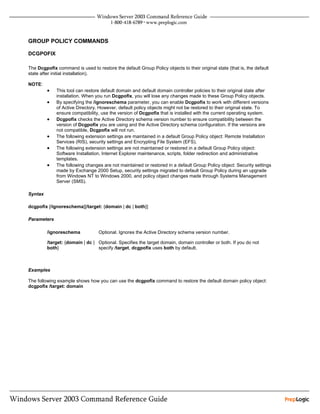 GROUP POLICY COMMANDS

DCGPOFIX

The Dcgpofix command is used to restore the default Group Policy objects to their original state (that is, the default
state after initial installation).

NOTE:
         •   This tool can restore default domain and default domain controller policies to their original state after
             installation. When you run Dcgpofix, you will lose any changes made to these Group Policy objects.
         •   By specifying the /ignoreschema parameter, you can enable Dcgpofix to work with different versions
             of Active Directory. However, default policy objects might not be restored to their original state. To
             ensure compatibility, use the version of Dcgpofix that is installed with the current operating system.
         •   Dcgpofix checks the Active Directory schema version number to ensure compatibility between the
             version of Dcgpofix you are using and the Active Directory schema configuration. If the versions are
             not compatible, Dcgpofix will not run.
         •   The following extension settings are maintained in a default Group Policy object: Remote Installation
             Services (RIS), security settings and Encrypting File System (EFS).
         •   The following extension settings are not maintained or restored in a default Group Policy object:
             Software Installation, Internet Explorer maintenance, scripts, folder redirection and administrative
             templates.
         •   The following changes are not maintained or restored in a default Group Policy object: Security settings
             made by Exchange 2000 Setup, security settings migrated to default Group Policy during an upgrade
             from Windows NT to Windows 2000, and policy object changes made through Systems Management
             Server (SMS).

Syntax

dcgpofix [/ignoreschema][/target: {domain | dc | both}]

Parameters

         /ignoreschema            Optional. Ignores the Active Directory schema version number.

         /target: {domain | dc | Optional. Specifies the target domain, domain controller or both. If you do not
         both}                   specify /target, dcgpofix uses both by default.



Examples

The following example shows how you can use the dcgpofix command to restore the default domain policy object:
dcgpofix /target: domain
 