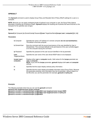 GPRESULT

The Gpresult command is used to display Group Policy and Resultant Set of Policy (RSoP) settings for a user or a
computer.

NOTE: Because you can apply overlapping levels of policies to any computer or user, the Group Policy feature
generates a resulting set of policies at logon. Gpresult displays the resulting set of policies that were enforced on the
computer for the specified user at logon.

Syntax

Gpresult [/s Computer [/u DomainUser/p Password]][/user TargetUserName][/scope {user | computer}][{/v | /z}]

Parameters

         /s Computer          Specifies the name or IP address of a remote computer (do not use backslashes).
                              The default is the local computer.

         /u DomainUser       Runs the command with the account permissions of the user identified by User or
                              DomainUser. This command defaults to the permissions of the user currently logged-
                              on to the computer issuing the command.

         /p Password          Specifies the password of the user account identified in the /u parameter.

         /user                Specifies the user name of the user whose RSOP data is to be displayed.
         TargetUserName

         /scope {user |       Displays either user or computer results. Valid values for the /scope parameter are
         computer}            user or computer.
                              NOTE: If you omit the /scope parameter, gpresult displays both user and computer
                              settings.
         /v                   Specifies that the output display verbose policy information.

         /z                   Specifies that the output display all available information about Group Policy. Because
                              this parameter produces more information than the /v parameter, redirect output to a
                              text file when you use this parameter (for example, gpresult /z >policy.txt).




Examples

The following examples show how you can use the gpresult command:
gpresult /user targetusername /scope computer
gpresult /s srvmain /u maindomhiropln /p p@ssW23 /user targetusername /scope USER
gpresult /s srvmain /u maindomhiropln /p p@ssW23 /user targetusername /z >policy.txt
gpresult /s srvmain /u maindomhiropln /p p@ssW23
 