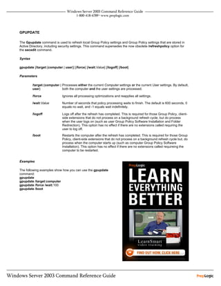 GPUPDATE

The Gpupdate command is used to refresh local Group Policy settings and Group Policy settings that are stored in
Active Directory, including security settings. This command supersedes the now obsolete /refreshpolicy option for
the secedit command.

Syntax

gpupdate [/target:{computer | user}] [/force] [/wait:Value] [/logoff] [/boot]

Parameters

         /target:{computer | Processes either the current Computer settings or the current User settings. By default,
         user}               both the computer and the user settings are processed.

         /force               Ignores all processing optimizations and reapplies all settings.

         /wait:Value          Number of seconds that policy processing waits to finish. The default is 600 seconds. 0
                              equals no wait, and -1 equals wait indefinitely.

         /logoff              Logs off after the refresh has completed. This is required for those Group Policy, client-
                              side extensions that do not process on a background refresh cycle, but do process
                              when the user logs on (such as user Group Policy Software Installation and Folder
                              Redirection). This option has no effect if there are no extensions called requiring the
                              user to log off.
         /boot                Restarts the computer after the refresh has completed. This is required for those Group
                              Policy, client-side extensions that do not process on a background refresh cycle but, do
                              process when the computer starts up (such as computer Group Policy Software
                              Installation). This option has no effect if there are no extensions called requireing the
                              computer to be restarted.


Examples

The following examples show how you can use the gpupdate
command:
gpupdate
gpupdate /target:computer
gpupdate /force /wait:100
gpupdate /boot
 