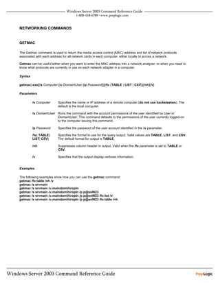 NETWORKING COMMANDS


GETMAC

The Getmac command is used to return the media access control (MAC) address and list of network protocols
associated with each address for all network cards in each computer, either locally or across a network.

Getmac can be useful either when you want to enter the MAC address into a network analyzer, or when you need to
know what protocols are currently in use on each network adapter in a computer.

Syntax

getmac[.exe][/s Computer [/u DomainUser [/p Password]]][/fo {TABLE | LIST | CSV}][/nh][/v]

Parameters

         /s Computer      Specifies the name or IP address of a remote computer (do not use backslashes). The
                          default is the local computer.

         /u DomainUser Runs the command with the account permissions of the user identified by User or
                        DomainUser. This command defaults to the permissions of the user currently logged-on
                        to the computer issuing this command.

         /p Password      Specifies the password of the user account identified in the /u parameter.

         /fo{ TABLE|      Specifies the format to use for the query output. Valid values are TABLE, LIST, and CSV.
         LIST| CSV}       The default format for output is TABLE.

         /nh              Suppresses column header in output. Valid when the /fo parameter is set to TABLE or
                          CSV.

         /v               Specifies that the output display verbose information.


Examples

The following examples show how you can use the getmac command:
getmac /fo table /nh /v
getmac /s srvmain
getmac /s srvmain /u maindomhiropln
getmac /s srvmain /u maindomhiropln /p p@ssW23
getmac /s srvmain /u maindomhiropln /p p@ssW23 /fo list /v
getmac /s srvmain /u maindomhiropln /p p@ssW23 /fo table /nh
 