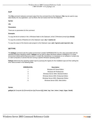 CLIP

The Clip command redirects command output from the command line to the Clipboard. Clip may be used to copy
data directly into any application, such as Word, that can receive text from the Clipboard.

Syntax

clip

Parameters

There are no parameters for this command

Examples

To copy the list of contents in the c:Windows folder to the Clipboard, at the C:Windows prompt type dir|clip

To copy the contents of Readme.txt to the Clipboard, type: clip < readme.txt

To copy the output of the Generic.awk program to the Clipboard, type: awk -f generic.awk input.txt | clip



GETTYPE

The Gettype command sets the system environment variable %ERRORLEVEL% to the value associated with the
specified Windows operating system. Gettype can be used to detect Windows software installations in a mixed
environment before performing some action in a batch file. Sometimes it is necessary to run software or scripts only
on client computers or servers that are running a specific Windows operating system.

Gettype determines the operating system type by querying the registry for the installation type and then setting the
error value as listed in the following table:


                         ERRORLEVEL                                       Description
                                 1                                Windows XP Home Edition
                                 2                              Windows XP Professional
                                 3                         Windows Server 2003, Standard Edition
                                 4                         Windows Server 2003, Enterprise Edition
                                 5                        Windows Server 2003, Datacenter Edition
                                 6                           Windows Server 2003, Web Edition



Syntax

gettype [/s Computer [/u [Domain]User [/p [Password]]]] {/role | /sp | /ver | /minv | /majv | /type | /build}
 
