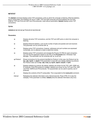 NETSTAT

The Netstat command displays active TCP connections, ports on which the computer is listening, Ethernet statistics,
the IP routing table, IPv4 statistics (for the IP, ICMP, TCP and UDP protocols) and IPv6 statistics (for the IPv6,
ICMPv6, TCP over IPv6 and UDP over IPv6 protocols). Used without parameters, Netstat displays active TCP
connections.

Syntax

netstat[-a] [-e] [-n] [-o] [-p Protocol] [-r] [-s] [Interval]


Parameters

          -a                Displays all active TCP connections, and the TCP and UDP ports on which the computer is
                            listening.

          -e                Displays Ethernet statistics, such as the number of bytes and packets sent and received.
                            This parameter can be combined with -s.

          -n                Displays active TCP connections; however, addresses and port numbers are expressed
                            numerically, and no attempt is made to determine names.

          -o                Displays active TCP connections and includes the Process ID (PID) for each connection.
                            You can find the application based on the PID on the Processes tab in Windows Task
                            Manager. This parameter can be combined with -a, -n and -p.

          -p Protocol       Shows connections for the protocol identified by Protocol. In this case, the Protocol can be
                            tcp, udp, tcpv6, or udpv6. If this parameter is used with -s to display statistics by protocol,
                            the Protocol value can be tcp, udp, icmp, ip, tcpv6, udpv6, icmpv6, or ipv6.

          -s                Displays statistics by protocol. By default, statistics are shown for the TCP, UDP, ICMP and
                            IP protocols. If the IPv6 protocol is installed, statistics are shown for the TCP over IPv6, UDP
                            over IPv6, ICMPv6 and IPv6 protocols. The -p parameter can be used to specify a set of
                            protocols.
          -r                Displays the contents of the IP routing table. This is equivalent to the route print command.

          Interval          Redisplays the selected information every Interval seconds. Press CTRL+C to stop the
                            redisplay. If this parameter is omitted, netstat prints the selected information only once.
 