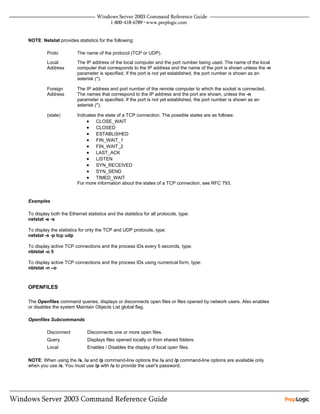 NOTE: Netstat provides statistics for the following:

         Proto           The name of the protocol (TCP or UDP).

         Local           The IP address of the local computer and the port number being used. The name of the local
         Address         computer that corresponds to the IP address and the name of the port is shown unless the -n
                         parameter is specified. If the port is not yet established, the port number is shown as an
                         asterisk (*).

         Foreign         The IP address and port number of the remote computer to which the socket is connected.
         Address         The names that correspond to the IP address and the port are shown, unless the -n
                         parameter is specified. If the port is not yet established, the port number is shown as an
                         asterisk (*).

         (state)         Indicates the state of a TCP connection. The possible states are as follows:
                              • CLOSE_WAIT
                              • CLOSED
                              • ESTABLISHED
                              • FIN_WAIT_1
                              • FIN_WAIT_2
                              • LAST_ACK
                              • LISTEN
                              • SYN_RECEIVED
                              • SYN_SEND
                              • TIMED_WAIT
                         For more information about the states of a TCP connection, see RFC 793.


Examples

To display both the Ethernet statistics and the statistics for all protocols, type:
netstat -e -s

To display the statistics for only the TCP and UDP protocols, type:
netstat -s -p tcp udp

To display active TCP connections and the process IDs every 5 seconds, type:
nbtstat -o 5

To display active TCP connections and the process IDs using numerical form, type:
nbtstat -n –o



OPENFILES

The Openfiles command queries, displays or disconnects open files or files opened by network users. Also enables
or disables the system Maintain Objects List global flag.

Openfiles Subcommands

         Disconnect           Disconnects one or more open files.
         Query                Displays files opened locally or from shared folders.
         Local                Enables / Disables the display of local open files.

NOTE: When using the /s, /u and /p command-line options the /u and /p command-line options are available only
when you use /s. You must use /p with /u to provide the user's password.
 