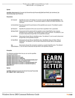 Syntax

openfiles /disconnect [/s Computer [/u DomainUser [/p Password]]] {[/id OpenFileID] | [/a UserName] | [/o
OpenMode]} [/op OpenFileName]

Parameters

         /s Computer      Specifies the name or IP address of a remote computer (do not use backslashes). The
                          default is the local computer. This parameter applies to all files and folders specified in the
                          command.

         /u DomainUser Runs the script with the permissions of the specified user account. The default is system
                        permissions.

         /p Password      Specifies the password of the user account that is specified in the /u parameter.

         /id OpenFileID   Disconnects the file opened with the specified numeric OpenFileID on the computer
                          identified by the /s parameter. Use openfiles /query to learn the file ID. The wildcard (*) can
                          be used to disconnect all open files on the specified computer.

         /a UserName      Disconnects all open files by UserName value. The wildcard (*) can be used to disconnect
                          all open files on the specified computer.

         /o OpenMode      Disconnects all open files by OpenMode value. OpenMode values are Read, Write or
                          Read/Write. The wildcard (*) can be used to disconnect all open files on the specified
                          computer.

         /op          Disconnects all open file connections created by a specific OpenFile name. The wildcard
         OpenFileName (*) can be used to disconnect all open files on the specified computer.


Examples

The following examples show how you can use the openfiles
/disconnect command:
openfiles /disconnect /id 1
openfiles /disconnect /a hiropln
openfiles /disconnect /o read/write
openfiles /disconnect /op "c:my documentssomedoc.doc"
openfiles /disconnect /session machine /id 5
openfiles /disconnect /s srvmain /u maindomhiropln /id 5
openfiles /disconnect /s srvmain /u maindomhiropln /p
p@ssW23 /id *

Syntax

openfiles /query [/s Computer [/u DomainUser [/p Password]]]
[/fo {TABLE | LIST | CSV}] [/nh] [/v]
 