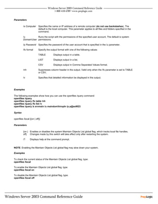 Parameters

          /s Computer      Specifies the name or IP address of a remote computer (do not use backslashes). The
                           default is the local computer. This parameter applies to all files and folders specified in the
                           command.

          /u          Runs the script with the permissions of the specified user account. The default is system
          DomainUser permissions.

          /p Password Specifies the password of the user account that is specified in the /u parameter.

          /fo format       Specify the output format with one of the following values:

                           TABLE          Displays output in a table.

                           LIST           Displays output in a list.

                           CSV            Displays output in Comma Separated Values format.

          /nh              Suppresses column header in the output. Valid only when the /fo parameter is set to TABLE
                           or CSV.

          /v               Specifies that detailed information be displayed in the output.




Examples

The following examples show how you can use the openfiles /query command:
openfiles /query
openfiles /query /fo table /nh
openfiles /query /fo list /v
openfiles /query /s srvmain /u maindomhiropln /p p@ssW23

Syntax

openfiles /local [{on | off}]

Parameters

          {on | Enables or disables the system Maintain Objects List global flag, which tracks local file handles.
          off} Changes made by this switch will take effect only after restarting the system.

          /?     Displays help at the command prompt.


NOTE: Enabling the Maintain Objects List global flag may slow down your system.

Examples

To check the current status of the Maintain Objects List global flag, type:
openfiles /local

To enable the Maintain Objects List global flag, type:
openfiles /local on

To disable the Maintain Objects List global flag, type:
openfiles /local off
 