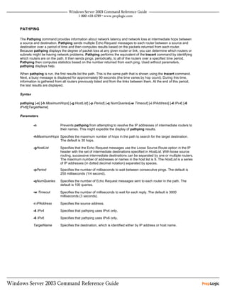 PATHPING

The Pathping command provides information about network latency and network loss at intermediate hops between
a source and destination. Pathping sends multiple Echo Request messages to each router between a source and
destination over a period of time and then computes results based on the packets returned from each router.
Because pathping displays the degree of packet loss at any given router or link, you can determine which routers or
subnets might be having network problems. Pathping performs the equivalent of the tracert command by identifying
which routers are on the path. It then sends pings, periodically, to all of the routers over a specified time period.
Pathping then computes statistics based on the number returned from each ping. Used without parameters,
pathping displays help.

When pathping is run, the first results list the path. This is the same path that is shown using the tracert command.
Next, a busy message is displayed for approximately 90 seconds (the time varies by hop count). During this time,
information is gathered from all routers previously listed and from the links between them. At the end of this period,
the test results are displayed.

Syntax

pathping [-n] [-h MaximumHops] [-g HostList] [-p Period] [-q NumQueries[-w Timeout] [-i IPAddress] [-4 IPv4] [-6
IPv6][TargetName]

Parameters

         -n                Prevents pathping from attempting to resolve the IP addresses of intermediate routers to
                           their names. This might expedite the display of pathping results.

         -hMaximumHops Specifies the maximum number of hops in the path to search for the target destination.
                       The default is 30 hops.

         -gHostList        Specifies that the Echo Request messages use the Loose Source Route option in the IP
                           header with the set of intermediate destinations specified in HostList. With loose source
                           routing, successive intermediate destinations can be separated by one or multiple routers.
                           The maximum number of addresses or names in the host list is 9. The HostList is a series
                           of IP addresses (in dotted decimal notation) separated by spaces.
         -pPeriod          Specifies the number of milliseconds to wait between consecutive pings. The default is
                           250 milliseconds (1/4 second).

         -qNumQueries      Specifies the number of Echo Request messages sent to each router in the path. The
                           default is 100 queries.

         -w Timeout        Specifies the number of milliseconds to wait for each reply. The default is 3000
                           milliseconds (3 seconds).

         -i IPAddress      Specifies the source address.

         -4 IPv4           Specifies that pathping uses IPv4 only.

         -6 IPv6           Specifies that pathping uses IPv6 only.

         TargetName        Specifies the destination, which is identified either by IP address or host name.
 