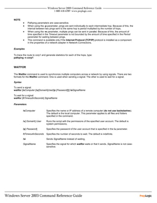 NOTE:
         •     Pathping parameters are case-sensitive.
         •     When using the -p parameter, pings are sent individually to each intermediate hop. Because of this, the
               interval between two pings sent to the same hop is period multiplied by the number of hops.
         •     When using the -w parameter, multiple pings can be sent in parallel. Because of this, the amount of
               time specified in the Timeout parameter is not bounded by the amount of time specified in the Period
               parameter for waiting between pings.
         •     This command is available only if the Internet Protocol (TCP/IP) protocol is installed as a component
               in the properties of a network adapter in Network Connections.

Examples

To trace the route to corp1 and generate statistics for each of the hops, type:
pathping -n corp1



WAITFOR

The Waitfor command is used to synchronize multiple computers across a network by using signals. There are two
formats for the Waitfor command. One is used when sending a signal. The other is used to wait for a signal.

Syntax

To send a signal:
waitfor [/sComputer [/u[Domain]User[/p [Password]]]] /siSignalName

To wait for a signal:
waitfor [/tTimeoutInSeconds] SignalName

Parameters

         /sComputer              Specifies the name or IP address of a remote computer (do not use backslashes).
                                 The default is the local computer. This parameter applies to all files and folders
                                 specified in the command.

         /u[ Domain] User       Runs the script with the permissions of the specified user account. The default is
                                 system permissions.

         /p[ Password]           Specifies the password of the user account that is specified in the /u parameter.

         /tTimeoutInSeconds      Specifies the number of seconds to wait. The default is indefinite.

         /si                     Sends SignalName instead of waiting.

         SignalName              Specifies the signal for which waitfor waits or that it sends. SignalName is not case-
                                 sensitive.
 
