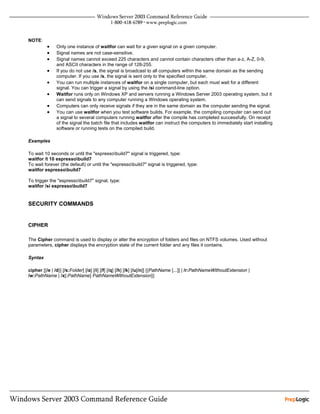 NOTE:
          •    Only one instance of waitfor can wait for a given signal on a given computer.
          •    Signal names are not case-sensitive.
          •    Signal names cannot exceed 225 characters and cannot contain characters other than a-z, A-Z, 0-9,
               and ASCII characters in the range of 128-255.
          •    If you do not use /s, the signal is broadcast to all computers within the same domain as the sending
               computer. If you use /s, the signal is sent only to the specified computer.
          •    You can run multiple instances of waitfor on a single computer, but each must wait for a different
               signal. You can trigger a signal by using the /si command-line option.
          •    Waitfor runs only on Windows XP and servers running a Windows Server 2003 operating system, but it
               can send signals to any computer running a Windows operating system.
          •    Computers can only receive signals if they are in the same domain as the computer sending the signal.
          •    You can use waitfor when you test software builds. For example, the compiling computer can send out
               a signal to several computers running waitfor after the compile has completed successfully. On receipt
               of the signal the batch file that includes waitfor can instruct the computers to immediately start installing
               software or running tests on the compiled build.

Examples

To wait 10 seconds or until the "espressobuild7" signal is triggered, type:
waitfor /t 10 espressobuild7
To wait forever (the default) or until the "espressobuild7" signal is triggered, type:
waitfor espressobuild7

To trigger the "espressobuild7" signal, type:
waitfor /si espressobuild7


SECURITY COMMANDS


CIPHER

The Cipher command is used to display or alter the encryption of folders and files on NTFS volumes. Used without
parameters, cipher displays the encryption state of the current folder and any files it contains.

Syntax

cipher [{/e | /d}] [/s:Folder] [/a] [/i] [/f] [/q] [/h] [/k] [/u[/n]] [{PathName [...]] | /r:PathNameWithoutExtension |
/w:PathName | /x[:PathName] PathNameWithoutExtension}]
 