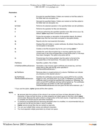 Parameters

        /e                                 Encrypts the specified folders. Folders are marked so that files added to
                                           the folder later are encrypted, too.

        /d                                 Decrypts the specified folders. Folders are marked so that files added to
                                           the folder later are decrypted, too.

        /s:Folder                          Performs the selected operation in the specified folder and all subfolders.
        /a                                 Performs the operation for files and directories.
        /i                                 Continues performing the specified operation even after errors occur. By
                                           default, cipher stops when it encounters an error.

        /f                                 Forces the encryption or decryption of all specified objects. By default,
                                           cipher skips files that have been encrypted or decrypted already.

        /q                                 Reports only the most essential information.
        /h                                 Displays files with hidden or system attributes. By default, these files are
                                           not encrypted or decrypted.

        /k                                 Creates a new file encryption key for the user running cipher. *

        /u                                 Updates the user's file encryption key or recovery agent's key to the
                                           current ones in all of the encrypted files on local drives (that is, if the keys
                                           have been changed). This option only works with /n.

        /n                                 Prevents keys from being updated. Use this option to find all of the
                                           encrypted files on the local drives. This option only works with /u.

        PathName                           Specifies a pattern, file or folder.
        /r:PathNameWithoutExtension        Generates a new recovery agent certificate and private key, and then
                                           writes them to files with the file name specified in
                                           PathNameWithoutExtension. *

        /w:PathName                        Removes data on unused portions of a volume. PathName can indicate
                                           any directory on the desired volume. *

        /x[:PathName]                      Identifies the certificates and private keys used by EFS for the currently
        PathNameWithoutExtension           logged on user, and backs them up to a file. If PathName is provided, the
                                           certificate used to encrypt the specified file is backed up. Otherwise, the
                                           user's current EFS certificate and keys will be backed up. The certificates
                                           and private keys are written to a file name specified by
                                           PathNameWithoutExtension and are given the file name extension .pfx. *

        * If you use this option, cipher ignores all the other options.

NOTE:
        •    /w removes data from portions of the volume it can access and have not been allocated to files or
             directories. It does not lock the drive, so other programs can obtain space on the drive, which cipher
             cannot erase. Because this option writes to a large portion of the hard volume, it might take a long time
             to complete and should only be used when necessary.
        •    To prevent an encrypted file from becoming decrypted when it is modified, it is recommended that you
             encrypt both the file and the folder in which it resides.
        •    Cipher cannot encrypt files that are marked as read-only.
        •    You can use multiple folder names and wildcard characters.
        •    You must separate multiple parameters by at least one space.
 