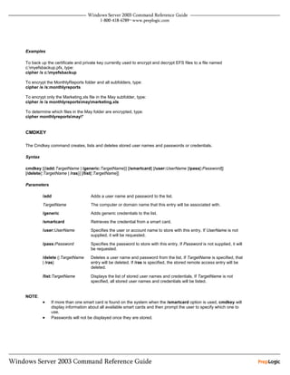 Examples

To back up the certificate and private key currently used to encrypt and decrypt EFS files to a file named
c:myefsbackup.pfx, type:
cipher /x c:myefsbackup

To encrypt the MonthlyReports folder and all subfolders, type:
cipher /e /s:monthlyreports

To encrypt only the Marketing.xls file in the May subfolder, type:
cipher /e /a monthlyreportsmaymarketing.xls

To determine which files in the May folder are encrypted, type:
cipher monthlyreportsmay*


CMDKEY

The Cmdkey command creates, lists and deletes stored user names and passwords or credentials.

Syntax

cmdkey [{/add:TargetName | /generic:TargetName}] [/smartcard] [/user:UserName [/pass[:Password]]
[/delete{:TargetName | /ras}] [/list[:TargetName]]

Parameters

         /add                      Adds a user name and password to the list.

         TargetName                The computer or domain name that this entry will be associated with.
         /generic                  Adds generic credentials to the list.
         /smartcard                Retrieves the credential from a smart card.
         /user:UserName            Specifies the user or account name to store with this entry. If UserName is not
                                   supplied, it will be requested.

         /pass:Password            Specifies the password to store with this entry. If Password is not supplied, it will
                                   be requested.

         /delete {:TargetName      Deletes a user name and password from the list. If TargetName is specified, that
         | /ras}                   entry will be deleted. If /ras is specified, the stored remote access entry will be
                                   deleted.

         /list:TargetName          Displays the list of stored user names and credentials. If TargetName is not
                                   specified, all stored user names and credentials will be listed.


NOTE:
         •    If more than one smart card is found on the system when the /smartcard option is used, cmdkey will
              display information about all available smart cards and then prompt the user to specify which one to
              use.
         •    Passwords will not be displayed once they are stored.
 