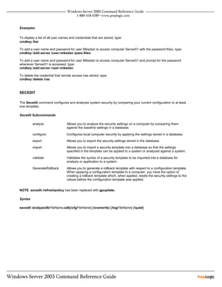 Examples

To display a list of all user names and credentials that are stored, type:
cmdkey /list

To add a user name and password for user Mikedan to access computer Server01 with the password Kleo, type:
cmdkey /add:server /user:mikedan /pass:Kleo

To add a user name and password for user Mikedan to access computer Server01 and prompt for the password
whenever Server01 is accessed, type:
cmdkey /add:server /user:mikedan

To delete the credential that remote access has stored, type:
cmdkey /delete /ras



SECEDIT

The Secedit command configures and analyzes system security by comparing your current configuration to at least
one template.

Secedit Subcommands

         analyze                  Allows you to analyze the security settings on a computer by comparing them
                                  against the baseline settings in a database.

         configure                Configures local computer security by applying the settings stored in a database.

         export                   Allows you to export the security settings stored in the database.

         import                   Allows you to import a security template into a database so that the settings
                                  specified in the template can be applied to a system or analyzed against a system.

         validate                 Validates the syntax of a security template to be imported into a database for
                                  analysis or application to a system.

         GenerateRollback         Allows you to generate a rollback template with respect to a configuration template.
                                  When applying a configuration template to a computer, you have the option of
                                  creating a rollback template which, when applied, resets the security settings to the
                                  values before the configuration template was applied.


NOTE: secedit /refreshpolicy has been replaced with gpupdate.

Syntax

secedit /analyze/dbFileName.sdb[/cfgFileName] [/overwrite] [/logFileName] [/quiet]
 