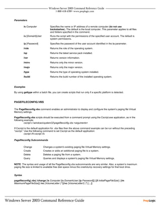 Parameters

         /s Computer                Specifies the name or IP address of a remote computer (do not use
                                    backslashes). The default is the local computer. This parameter applies to all files
                                    and folders specified in the command.
         /u [Domain]User           Runs the script with the permissions of the specified user account. The default is
                                    system permissions.

         /p [Password]              Specifies the password of the user account identified in the /u parameter.

         /role                      Returns the role of the operating system.
         /sp                        Returns the latest service pack installed.
         /ver                       Returns version information.
         /minv                      Returns only the minor version.
         /majv                      Returns only the major version.
         /type                      Returns the type of operating system installed.
         /build                     Returns the build number of the installed operating system.



Examples

By using gettype within a batch file, you can create scripts that run only if a specific platform is detected.



PAGEFILECONFIG.VBS

The Pagefileconfig.vbs command enables an administrator to display and configure the system's paging file Virtual
Memory settings.

Pagefileconfig.vbs scripts should be executed from a command prompt using the Cscript.exe application, as in the
following example:
         cscript c:windowssystem32pagefileconfig.vbs <arguments>

If Cscript is the default application for .vbs files then the above command example can be run without the preceding
“cscript.” Use the following command to set Cscript as the default application:
           cscript //h:cscript //s

Pagefileconfig Subcommands

         Change              Changes a system's existing paging file Virtual Memory settings.
         Create              Creates or adds an additional paging file to a system.
         Delete              Deletes a paging file from a system.
         Query               Queries and displays a system's paging file Virtual Memory settings.

NOTE: The syntax and usage of all the Pagefileconfig.vbs subcommands are very similar. Also, a system’s maximum
paging file size is limited to available free disk space minus the crashdump recovery settings for that boot drive.


Syntax

pagefileconfig[.vbs] /change [/s Computer [/u DomainUser [/p Password]]] {[/I InitialPageFileSize] | [/m
MaximumPageFileSize]} /vo {VolumeLetter | *}[/vo {VolumeLetter2 | *} [...]]
 