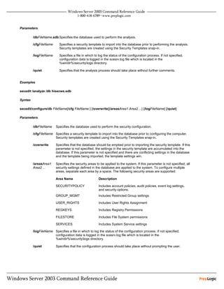 Parameters

         /dbFileName.sdb Specifies the database used to perform the analysis.

         /cfgFileName      Specifies a security template to import into the database prior to performing the analysis.
                           Security templates are created using the Security Templates snap-in.

         /logFileName      Specifies a file in which to log the status of the configuration process. If not specified,
                           configuration data is logged in the scesrv.log file which is located in the
                           %windir%securitylogs directory.

         /quiet            Specifies that the analysis process should take place without further comments.


Examples

secedit /analyze /db hisecws.sdb

Syntax

secedit/configure/db FileName[/cfg FileName ] [/overwrite][/areasArea1 Area2 ...] [/logFileName] [/quiet]

Parameters

         /dbFileName     Specifies the database used to perform the security configuration.

         /cfgFileName Specifies a security template to import into the database prior to configuring the computer.
                      Security templates are created using the Security Templates snap-in.

         /overwrite      Specifies that the database should be emptied prior to importing the security template. If this
                         parameter is not specified, the settings in the security template are accumulated into the
                         database. If this parameter is not specified and there are conflicting settings in the database
                         and the template being imported, the template settings win.

         /areasArea1     Specifies the security areas to be applied to the system. If this parameter is not specified, all
         Area2 ...       security settings defined in the database are applied to the system. To configure multiple
                         areas, separate each area by a space. The following security areas are supported:

                         Area Name                     Description

                         SECURITYPOLICY                Includes account policies, audit policies, event log settings,
                                                       and security options.
                         GROUP_MGMT                    Includes Restricted Group settings

                         USER_RIGHTS                   Includes User Rights Assignment

                         REGKEYS                       Includes Registry Permissions

                         FILESTORE                     Includes File System permissions

                         SERVICES                      Includes System Service settings

         /logFileName Specifies a file in which to log the status of the configuration process. If not specified,
                      configuration data is logged in the scesrv.log file which is located in the
                      %windir%securitylogs directory.

         /quiet          Specifies that the configuration process should take place without prompting the user.
 