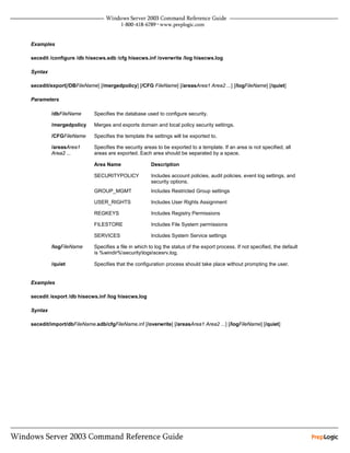 Examples

secedit /configure /db hisecws.sdb /cfg hisecws.inf /overwrite /log hisecws.log

Syntax

secedit/export[/DBFileName] [/mergedpolicy] [/CFG FileName] [/areasArea1 Area2 ...] [/logFileName] [/quiet]

Parameters

         /dbFileName      Specifies the database used to configure security.

         /mergedpolicy    Merges and exports domain and local policy security settings.

         /CFGFileName     Specifies the template the settings will be exported to.

         /areasArea1      Specifies the security areas to be exported to a template. If an area is not specified, all
         Area2 ...        areas are exported. Each area should be separated by a space.

                          Area Name                 Description

                          SECURITYPOLICY            Includes account policies, audit policies, event log settings, and
                                                    security options.
                          GROUP_MGMT                Includes Restricted Group settings

                          USER_RIGHTS               Includes User Rights Assignment

                          REGKEYS                   Includes Registry Permissions

                          FILESTORE                 Includes File System permissions

                          SERVICES                  Includes System Service settings

         /logFileName     Specifies a file in which to log the status of the export process. If not specified, the default
                          is %windir%securitylogsscesrv.log.

         /quiet           Specifies that the configuration process should take place without prompting the user.


Examples

secedit /export /db hisecws.inf /log hisecws.log

Syntax

secedit/import/dbFileName.sdb/cfgFileName.inf [/overwrite] [/areasArea1 Area2 ...] [/logFileName] [/quiet]
 