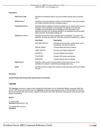 Parameters

         /dbFileName.sdb                 Specifies the database that the security template settings will be imported
                                         into.

         /CFGFileName                    Specifies a security template to import into the database. Security templates
                                         are created using the Security Templates snap-in.

         /overwriteFileName              Specifies that the database should be emptied prior to importing the security
                                         template. If this parameter is not specified, the settings in the security
                                         template are accumulated into the database. If this parameter is not
                                         specified and there are conflicting settings in the database and the template
                                         being imported, the template settings win.
         /areasArea1 Area2 ...           Specifies the security areas to be exported to a template. If an area is not
                                         specified, all areas are exported. Each area should be separated by a space.

                                         Area Name                     Description

                                         SECURITYPOLICY                Includes account policies, audit policies, event
                                                                       log settings, and security options.
                                         GROUP_MGMT                    Includes Restricted Group settings

                                         USER_RIGHTS                   Includes User Rights Assignment

                                         REGKEYS                       Includes Registry Permissions

                                         FILESTORE                     Includes File System permissions

                                         SERVICES                      Includes System Service settings
         /logFileName                    Specifies a file in which to log the status of the export process. If not
                                         specified, the default is %windir%securitylogsscesrv.log.

         /quiet                          Specifies that the configuration process should take place without prompting
                                         the user.


Examples

secedit /import /db hisecws.sdb /cfg hisecws.inf /overwrite



TSECIMP

The Tsecimp command is used to import assignment information from an Extensible Markup Language (XML) file
into the TAPI server security file (Tsec.ini). Tsecimp can also be used display the list of TAPI providers and the line
devices associated with each of them, validate the structure of the XML file without importing the contents and check
domain membership.

Syntax

To import a file:
tsecimp-fFileName [{-v | -u}]

To validate XML structure:
tsecimp-d
 