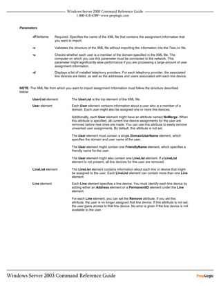 Parameters

        -fFileName     Required. Specifies the name of the XML file that contains the assignment information that
                       you want to import.

        -v             Validates the structure of the XML file without importing the information into the Tsec.ini file.

        -u             Checks whether each user is a member of the domain specified in the XML file. The
                       computer on which you use this parameter must be connected to the network. This
                       parameter might significantly slow performance if you are processing a large amount of user
                       assignment information.
        -d             Displays a list of installed telephony providers. For each telephony provider, the associated
                       line devices are listed, as well as the addresses and users associated with each line device.


NOTE: The XML file from which you want to import assignment information must follow the structure described
below:

        UserList element           The UserList is the top element of the XML file.
        User element               Each User element contains information about a user who is a member of a
                                   domain. Each user might also be assigned one or more line devices.

                                   Additionally, each User element might have an attribute named NoMerge. When
                                   this attribute is specified, all current line device assignments for the user are
                                   removed before new ones are made. You can use this attribute to easily remove
                                   unwanted user assignments. By default, this attribute is not set.

                                   The User element must contain a single DomainUserName element, which
                                   specifies the domain and user name of the user.

                                   The User element might contain one FriendlyName element, which specifies a
                                   friendly name for the user.

                                   The User element might also contain one LineList element. If a LineList
                                   element is not present, all line devices for this user are removed.

        LineList element           The LineList element contains information about each line or device that might
                                   be assigned to the user. Each LineList element can contain more than one Line
                                   element.

        Line element               Each Line element specifies a line device. You must identify each line device by
                                   adding either an Address element or a PermanentID element under the Line
                                   element.

                                   For each Line element, you can set the Remove attribute. If you set this
                                   attribute, the user is no longer assigned that line device. If this attribute is not set,
                                   the user gains access to that line device. No error is given if the line device is not
                                   available to the user.
 