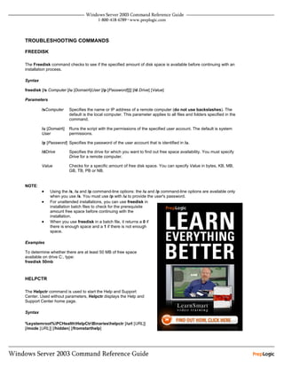 TROUBLESHOOTING COMMANDS

FREEDISK

The Freedisk command checks to see if the specified amount of disk space is available before continuing with an
installation process.

Syntax

freedisk [/s Computer [/u [Domain]User [/p [Password]]]] [/d Drive] [Value]

Parameters

         /sComputer     Specifies the name or IP address of a remote computer (do not use backslashes). The
                        default is the local computer. This parameter applies to all files and folders specified in the
                        command.

         /u [Domain]   Runs the script with the permissions of the specified user account. The default is system
         User           permissions.

         /p [Password] Specifies the password of the user account that is identified in /u.

         /dDrive        Specifies the drive for which you want to find out free space availability. You must specify
                        Drive for a remote computer.

         Value          Checks for a specific amount of free disk space. You can specify Value in bytes, KB, MB,
                        GB, TB, PB or NB.


NOTE:
         •   Using the /s, /u and /p command-line options: the /u and /p command-line options are available only
             when you use /s. You must use /p with /u to provide the user's password.
         •   For unattended installations, you can use freedisk in
             installation batch files to check for the prerequisite
             amount free space before continuing with the
             installation.
         •   When you use freedisk in a batch file, it returns a 0 if
             there is enough space and a 1 if there is not enough
             space.

Examples

To determine whether there are at least 50 MB of free space
available on drive C:, type:
freedisk 50mb



HELPCTR

The Helpctr command is used to start the Help and Support
Center. Used without parameters, Helpctr displays the Help and
Support Center home page.

Syntax

%systemroot%PCHealthHelpCtrBinarieshelpctr [/url [URL]]
[/mode [URL]] [/hidden] [/fromstarthelp]
 