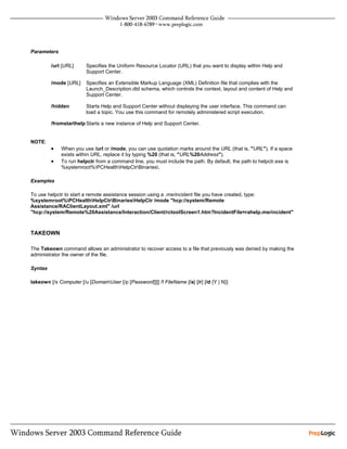 Parameters

         /url [URL]      Specifies the Uniform Resource Locator (URL) that you want to display within Help and
                         Support Center.

         /mode [URL]     Specifies an Extensible Markup Language (XML) Definition file that complies with the
                         Launch_Description.dtd schema, which controls the context, layout and content of Help and
                         Support Center.

         /hidden         Starts Help and Support Center without displaying the user interface. This command can
                         load a topic. You use this command for remotely administered script execution.

         /fromstarthelp Starts a new instance of Help and Support Center.


NOTE:
         •   When you use /url or /mode, you can use quotation marks around the URL (that is, "URL"). If a space
             exists within URL, replace it by typing %20 (that is, "URL%20Address").
         •   To run helpctr from a command line, you must include the path. By default, the path to helpctr.exe is
             %systemroot%PCHealthHelpCtrBinaries.

Examples

To use helpctr to start a remote assistance session using a .msrincident file you have created, type:
%systemroot%PCHealthHelpCtrBinariesHelpCtr /mode "hcp://system/Remote
Assistance/RAClientLayout.xml" /url
"hcp://system/Remote%20Assistance/Interaction/Client/rctoolScreen1.htm?IncidentFile=rahelp.msrincident"



TAKEOWN

The Takeown command allows an administrator to recover access to a file that previously was denied by making the
administrator the owner of the file.

Syntax

takeown [/s Computer [/u [DomainUser [/p [Password]]]] /f FileName [/a] [/r] [/d {Y | N}]
 