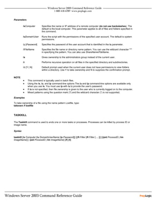 Parameters

         /sComputer          Specifies the name or IP address of a remote computer (do not use backslashes). The
                             default is the local computer. This parameter applies to all of files and folders specified in
                             the command.

         /uDomainUser       Runs the script with the permissions of the specified user account. The default is system
                             permissions.

         /p [Password]       Specifies the password of the user account that is identified in the /u parameter.

         /fFileName          Specifies the file name or directory name pattern. You can use the wildcard character "*"
                             in specifying the pattern. You can also use ShareNameFileName.

         /a                  Gives ownership to the administrators group instead of the current user.

         /r                  Performs recursive operation on all files in the specified directory and subdirectories.

         /d {Y | N}          Default prompt used when the current user does not have permissions to view folders
                             within a directory. Use Y to take ownership and N to suppress the confirmation prompt.


NOTE:
         •    This command is typically used in batch files.
         •    Using the /s, /u, and /p command-line options The /u and /p command-line options are available only
              when you use /s. You must use /p with /u to provide the user's password.
         •    If /a is not specified, then file ownership is given to the user who is currently logged on to the computer.
         •    Mixed patterns using the question mark (?) and the wildcard character (*) is not supported.

Examples

To take ownership of a file using the name pattern Lostfile, type:
takeown /f lostfile



TASKKILL

The Taskkill command is used to ends one or more tasks or processes. Processes can be killed by process ID or
image name.

Syntax

taskkill [/s Computer [/u DomainUserName [/p Password]]] {[/fi Filter [/fi Filter [ ... ]]] [{/pid ProcessID | /im
ImageName}] | /pid ProcessID | /im ImageName} [/f] [/t]
 