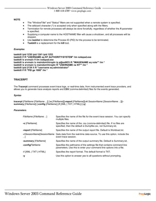 NOTE:
         •    The "WindowTitle" and "Status" filters are not supported when a remote system is specified.
         •    The wildcard character (*) is accepted only when specified along with the filters.
         •    Termination for remote processes will always be done forcefully, regardless of whether the /f parameter
              is specified.
         •    Supplying a computer name to the HOSTNAME filter will cause a shutdown, and all processes will be
              stopped.
         •    Use tasklist to determine the Process ID (PID) for the process to be terminated.
         •    Taskkill is a replacement for the kill tool.

Examples

taskkill /pid 1230 /pid 1241 /pid 1253
taskkill /f /fi "USERNAME eq NT AUTHORITYSYSTEM" /im notepad.exe
taskkill /s srvmain /f /im notepad.exe
taskkill /s srvmain /u maindomhiropln /p p@ssW23 /fi "IMAGENAME eq note*" /im *
taskkill /s srvmain /u maindomhiropln /fi "USERNAME ne NT*" /im *
taskkill /pid 2134 /t /fi "username eq administrator"
taskkill /f /fi "PID ge 1000" /im *



TRACERPT

The Tracerpt command processes event trace logs, or real-time data, from instrumented event trace providers, and
allows you to generate trace analysis reports and CSV (comma-delimited) files for the events generated.

Syntax

tracerpt [FileName [FileName ...]] [-o [FileName]][-report [FileName]][-rt SessionName [SessionName ...]][-
summary [FileName]] [-config [FileName] [-f {XML | TXT | HTML}] [-y]

Parameters

         FileName [FileName ...]         Specifies the name of the file for the event trace session. You can specify
                                         multiple files.
         -o [FileName]                   Specifies the name of the .csv (comma-delimited) file. If no files are
                                         specified, then the default is Dumpfile.csv, not Summary.txt.
         -report [FileName]              Specifies the name of the output report file. Default is Workload.txt.
         -rtSessionName[SessionName Gets data from the real-time data source. To use this option, include the
         ...]                       event trace session.
         -summary [FileName]             Specifies the name of the output summary file. Default is Summary.txt.
         -configFileName                 Specifies the pathname of the settings file that contains command line
                                         parameters. Use this to enter your command line options into a file.
         -f {XML | TXT | HTML}           Specifies the report format. The default format is TXT.
         -y                              Use this option to answer yes to all questions without prompting.
 