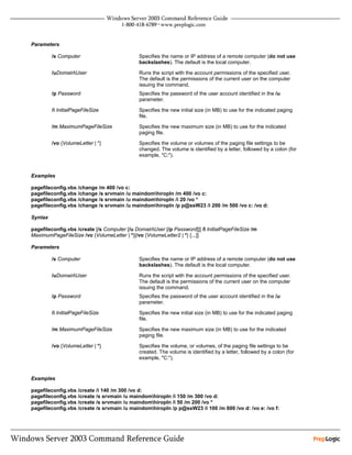 Parameters

         /s Computer                          Specifies the name or IP address of a remote computer (do not use
                                              backslashes). The default is the local computer.

         /uDomainUser                        Runs the script with the account permissions of the specified user.
                                              The default is the permissions of the current user on the computer
                                              issuing the command.
         /p Password                          Specifies the password of the user account identified in the /u
                                              parameter.

         /i InitialPageFileSize               Specifies the new initial size (in MB) to use for the indicated paging
                                              file.

         /m MaximumPageFileSize               Specifies the new maximum size (in MB) to use for the indicated
                                              paging file.

         /vo {VolumeLetter | *}               Specifies the volume or volumes of the paging file settings to be
                                              changed. The volume is identified by a letter, followed by a colon (for
                                              example, "C:").


Examples

pagefileconfig.vbs /change /m 400 /vo c:
pagefileconfig.vbs /change /s srvmain /u maindomhiropln /m 400 /vo c:
pagefileconfig.vbs /change /s srvmain /u maindomhiropln /i 20 /vo *
pagefileconfig.vbs /change /s srvmain /u maindomhiropln /p p@ssW23 /i 200 /m 500 /vo c: /vo d:

Syntax

pagefileconfig.vbs /create [/s Computer [/u DomainUser [/p Password]]] /I InitialPageFileSize /m
MaximumPageFileSize /vo {VolumeLetter | *}[/vo {VolumeLetter2 | *} [...]]

Parameters

         /s Computer                          Specifies the name or IP address of a remote computer (do not use
                                              backslashes). The default is the local computer.

         /uDomainUser                        Runs the script with the account permissions of the specified user.
                                              The default is the permissions of the current user on the computer
                                              issuing the command.
         /p Password                          Specifies the password of the user account identified in the /u
                                              parameter.

         /i InitialPageFileSize               Specifies the new initial size (in MB) to use for the indicated paging
                                              file.

         /m MaximumPageFileSize               Specifies the new maximum size (in MB) to use for the indicated
                                              paging file.

         /vo {VolumeLetter | *}               Specifies the volume, or volumes, of the paging file settings to be
                                              created. The volume is identified by a letter, followed by a colon (for
                                              example, "C:").



Examples

pagefileconfig.vbs /create /i 140 /m 300 /vo d:
pagefileconfig.vbs /create /s srvmain /u maindomhiropln /i 150 /m 300 /vo d:
pagefileconfig.vbs /create /s srvmain /u maindomhiropln /i 50 /m 200 /vo *
pagefileconfig.vbs /create /s srvmain /u maindomhiropln /p p@ssW23 /i 100 /m 600 /vo d: /vo e: /vo f:
 