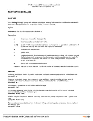 MAINTENANCE COMMANDS


COMPACT

The Compact command displays and alters the compression of files or directories on NTFS partitions. Used without
parameters, Compact displays the compression state of the current directory.

Syntax

compact [{/c | /u}] [/s[:Dir]] [/a] [/i] [/f] [/q] [FileName[...]]

Parameters

          /c            Compresses the specified directory or file.

          /u            Uncompresses the specified directory or file.

          /s[:Dir]      Specifies that the requested action (compress or uncompress) be applied to all subdirectories of
                        the specified directory, or of the current directory if none is specified.

          /a            Displays hidden or system files.

          /i            Ignores errors.

          /f            Forces compression, or uncompression, of the specified directory or file. This is used in the case
                        of a file that was partly compressed when the operation was interrupted by a system crash. To
                        force the file to be compressed in its entirety, use the /c and /f parameters and specify the
                        partially compressed file.

          /q            Reports only the most essential information.

          FileName Specifies the file or directory. You can use multiple file names and wildcard characters (* and ?).


Examples

To set the compression state of the current folder and its subfolders and existing files, from the current folder, type:
compact /c /s

To set the compression state of files in the current folder, subfolders in the current folder, and files within all
subfolders, without altering the compression state of the current folder, from the current folder, type:
compact /c /s *.*

To compress a volume from the root folder of the volume, type:
compact /c /i /s:

To compress all files that end in .bmp in the Tmp directory, and all subdirectories of Tmp, but not modify the
compressed attribute of these directories, type:
compact /c /s:tmp *.bmp

To force complete compression of the file Zebra.bmp, interrupted and partially compressed due to a system crash,
type:
compact /c /f zebra.bmp

To remove the compressed attribute from the directory C:Tmp, but not change the compression state of any files in
that directory, type:
compact /u c:tmp
 