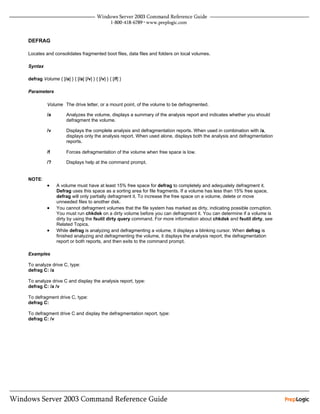 DEFRAG

Locates and consolidates fragmented boot files, data files and folders on local volumes.

Syntax

defrag Volume { [/a] } { [/a] [/v] } { [/v] } { [/f] }

Parameters

          Volume The drive letter, or a mount point, of the volume to be defragmented.

          /a          Analyzes the volume, displays a summary of the analysis report and indicates whether you should
                      defragment the volume.

          /v          Displays the complete analysis and defragmentation reports. When used in combination with /a,
                      displays only the analysis report. When used alone, displays both the analysis and defragmentation
                      reports.

          /f          Forces defragmentation of the volume when free space is low.

          /?          Displays help at the command prompt.


NOTE:
          •     A volume must have at least 15% free space for defrag to completely and adequately defragment it.
                Defrag uses this space as a sorting area for file fragments. If a volume has less than 15% free space,
                defrag will only partially defragment it. To increase the free space on a volume, delete or move
                unneeded files to another disk.
          •     You cannot defragment volumes that the file system has marked as dirty, indicating possible corruption.
                You must run chkdsk on a dirty volume before you can defragment it. You can determine if a volume is
                dirty by using the fsutil dirty query command. For more information about chkdsk and fsutil dirty, see
                Related Topics.
          •     While defrag is analyzing and defragmenting a volume, it displays a blinking cursor. When defrag is
                finished analyzing and defragmenting the volume, it displays the analysis report, the defragmentation
                report or both reports, and then exits to the command prompt.

Examples

To analyze drive C, type:
defrag C: /a

To analyze drive C and display the analysis report, type:
defrag C: /a /v

To defragment drive C, type:
defrag C:

To defragment drive C and display the defragmentation report, type:
defrag C: /v
 