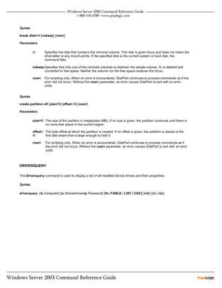 Syntax

break disk=N [nokeep] [noerr]

Parameters

         N       Specifies the disk that contains the mirrored volume. This disk is given focus and does not retain the
                 drive letter or any mount points. If the specified disk is the current system or boot disk, the
                 command fails.

         nokeep Specifies that only one of the mirrored volumes is retained; the simple volume, N, is deleted and
                converted to free space. Neither the volume nor the free space receives the focus.

         noerr   For scripting only. When an error is encountered, DiskPart continues to process commands as if the
                 error did not occur. Without the noerr parameter, an error causes DiskPart to exit with an error
                 code.


Syntax

create partition efi [size=N] [offset=N] [noerr]

Parameters

         size=N The size of the partition in megabytes (MB). If no size is given, the partition continues until there is
                no more free space in the current region.

         offset= The byte offset at which the partition is created. If no offset is given, the partition is placed in the
         N       first disk extent that is large enough to hold it.

         noerr    For scripting only. When an error is encountered, DiskPart continues to process commands as if
                  the error did not occur. Without the noerr parameter, an error causes DiskPart to exit with an error
                  code.



DRIVERQUERY

The Driverquery command is used to display a list of all installed device drivers and their properties.

Syntax

driverquery [/s Computer] [/u DomainUser/p Password] [/fo {TABLE | LIST | CSV}] [/nh] [{/v | /si}]
 