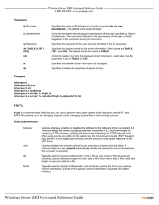 Parameters

         /s Computer                 Specifies the name or IP address of a remote computer (do not use
                                     backslashes). The default is the local computer.

         /u DomainUser              Runs the command with the account permissions of the user specified by User or
                                     DomainUser. This command defaults to the permissions of the user currently
                                     logged-on to the computer issuing the command.

         /p Password                 Specifies the password of the user account identified in the /u parameter.

         /fo {TABLE | LIST |         Specifies the display format for the driver information. Valid values are TABLE,
         CSV}                        LIST, and CSV. The default format for output is TABLE.

         /nh                         Omits the header row from the displayed driver information. Valid when the /fo
                                     parameter is set to TABLE or CSV.

         /v                          Specifies that detailed driver information be displayed.
         /si                         Specifies to display to properties of signed drivers.


Examples

driverquery
driverquery /fo csv
driverquery /nh
driverquery /s ipaddress
driverquery /s server1 /u hirpln /v
driverquery /s server1 /u maindomhirpln /p p@ssw3d /fo list



FSUTIL

Fsutil is a command-line utility that you can use to perform many tasks related to file allocation table (FAT) and
NTFS file systems, such as managing reparse points, managing sparse files or dismounting volumes.

Fsutil Subcommands

         behavior          Queries, changes, enables or disables the settings for the following items: Generating 8.3
                           character-length file names; accepting extended characters in 8.3 character-length file
                           names on NTFS volumes; updating the last access timestamp on NTFS volumes; how
                           often quota events are written to the system log; the internal cache levels of NTFS paged
                           pool and NTFS non-paged pool memory; and the amount of disk space reserved for the
                           MFT Zone.
         dirty             Queries whether the volume's dirty bit is set, and sets a volume's dirty bit. When a
                           volume's dirty bit is set, autochk automatically checks the volume for errors the next time
                           the computer is restarted.

         file              Typically used by support professionals. Finds a file by user name (if Disk Quotas are
                           enabled), queries allocated ranges for a file, sets a file's short name, sets a file's valid data
                           length or sets zero data for a file.

         fsinfo            Typically used by support professionals. Lists all drives, queries the drive type, queries
                           volume information, queries NTFS-specific volume information or queries file system
                           statistics.
 