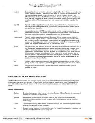 hardlink          Creates a hard link. A hard link is a directory entry for a file. Every file can be considered to
                          have at least one hard link. On NTFS volumes, each file can have multiple hard links, and
                          thus a single file can appear in many directories (or even in the same directory with
                          different names). Because all of the links reference the same file, programs can open any
                          of the links and modify the file. A file is deleted from the file system only after all links to it
                          have been deleted. After you create a hard link, programs can use it like any other file
                          name.

        objectid          Typically used by support professionals. Manages object identifiers, which are used by
                          Windows XP and the Windows Server 2003 family of operating systems to track objects
                          such as files and directories.

        quota             Manages disk quotas on NTFS volumes in order to provide more precise control of
                          network-based storage. Disk quotas are implemented on a per-volume basis and enable
                          both hard- and soft-storage limits to be implemented on a per-user basis.

        reparsepoint      Typically used by support professionals. Queries or deletes reparse points, which are
                          NTFS file system objects that have a definable attribute containing user-controlled data,
                          and are used to extend functionality in the input/output (I/O) subsystem. Reparse points
                          are used for directory junction points and volume mount points. They are also used by file
                          system filter drivers to mark certain files as special to that driver.

        sparse            Manages sparse files. A sparse file is a file with one or more regions of unallocated data in
                          it. A program will see these unallocated regions as containing bytes with the value zero,
                          but there is actually no disk space used to represent these zeros. In other words, all
                          meaningful or nonzero data is allocated, whereas all non-meaningful data (large strings of
                          data composed of zeros) is not allocated. When a sparse file is read, allocated data is
                          returned as stored and unallocated data is returned, by default, as zeros, in accordance
                          with the C2 security requirement specification. Sparse file support allows data to be de-
                          allocated from anywhere in the file.

        usn               Typically used by support professionals. Manages the update sequence number (USN)
                          change journal, which provides a persistent log of all changes made to files on the volume.

        volume            Manages a volume. Dismounts a volume or queries to see how much free space is
                          available on a disk.




IISBACK.VBS: IIS BACKUP MANAGEMENT SCRIPT

The Iisback command creates and manages backup copies of the Internet Information Services (IIS) configuration
(metabase and schema) of a remote or local computer. Administrators can use this script tool to create a backup
copy of their IIS configuration, to restore an IIS configuration from a backup copy, and to list and delete backup
copies.

Iisback Subcommands

         Backup        Creates a backup copy of the Internet Information Services (IIS) configuration (metabase and
                       schema) of a remote or local computer.

         Restore       Replaces the current Internet Information Services (IIS) configuration (metabase and
                       schema) settings on a local or remote computer with the configuration settings stored in a
                       backup copy.

         Delete        Deletes a backup copy of the Internet Information Services (IIS) configuration (metabase and
                       schema) from a remote or local computer.

         List          Displays backup copies of the Internet Information Services (IIS) configuration (metabase and
                       schema) stored on a remote or local computer.
 
