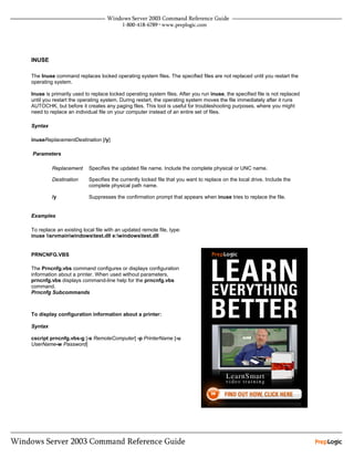 INUSE

The Inuse command replaces locked operating system files. The specified files are not replaced until you restart the
operating system.

Inuse is primarily used to replace locked operating system files. After you run inuse, the specified file is not replaced
until you restart the operating system. During restart, the operating system moves the file immediately after it runs
AUTOCHK, but before it creates any paging files. This tool is useful for troubleshooting purposes, where you might
need to replace an individual file on your computer instead of an entire set of files.

Syntax

inuseReplacementDestination [/y]

Parameters

         Replacement      Specifies the updated file name. Include the complete physical or UNC name.

         Destination      Specifies the currently locked file that you want to replace on the local drive. Include the
                          complete physical path name.

         /y               Suppresses the confirmation prompt that appears when inuse tries to replace the file.


Examples

To replace an existing local file with an updated remote file, type:
inuse srvmainwindowstest.dll e:windowstest.dll


PRNCNFG.VBS

The Prncnfg.vbs command configures or displays configuration
information about a printer. When used without parameters,
prncnfg.vbs displays command-line help for the prncnfg.vbs
command.
Prncnfg Subcommands



To display configuration information about a printer:

Syntax

cscript prncnfg.vbs-g [-s RemoteComputer] -p PrinterName [-u
UserName-w Password]
 