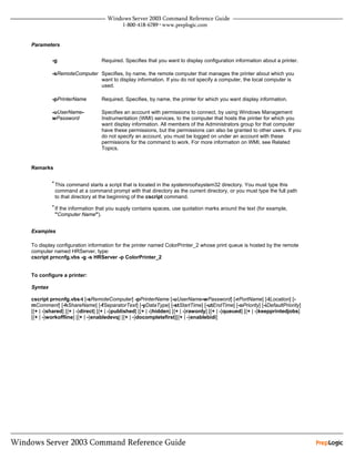 Parameters


         -g                     Required. Specifies that you want to display configuration information about a printer.

         -sRemoteComputer Specifies, by name, the remote computer that manages the printer about which you
                          want to display information. If you do not specify a computer, the local computer is
                          used.

         -pPrinterName          Required. Specifies, by name, the printer for which you want display information.

         -uUserName-            Specifies an account with permissions to connect, by using Windows Management
         wPassword              Instrumentation (WMI) services, to the computer that hosts the printer for which you
                                want display information. All members of the Administrators group for that computer
                                have these permissions, but the permissions can also be granted to other users. If you
                                do not specify an account, you must be logged on under an account with these
                                permissions for the command to work. For more information on WMI, see Related
                                Topics.


Remarks

         • This command starts a script that is located in the systemrootsystem32 directory. You must type this
          command at a command prompt with that directory as the current directory, or you must type the full path
          to that directory at the beginning of the cscript command.
         • If the information that you supply contains spaces, use quotation marks around the text (for example,
          "Computer Name").


Examples

To display configuration information for the printer named ColorPrinter_2 whose print queue is hosted by the remote
computer named HRServer, type:
cscript prncnfg.vbs -g -s HRServer -p ColorPrinter_2


To configure a printer:

Syntax

cscript prncnfg.vbs-t [-sRemoteComputer] -pPrinterName [-uUserName-wPassword] [-rPortName] [-lLocation] [-
mComment] [-hShareName] [-fSeparatorText] [-yDataType] [-stStartTime] [-utEndTime] [-oPriority] [-iDefaultPriority]
[{+ | -}shared] [{+ | -}direct] [{+ | -}published] [{+ | -}hidden] [{+ | -}rawonly] [{+ | -}queued] [{+ | -}keepprintedjobs]
[{+ | -}workoffline] [{+ | -}enabledevq] [{+ | -}docompletefirst][{+ | -}enablebidi]
 