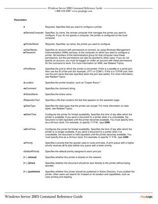 Parameters


       -t                   Required. Specifies that you want to configure a printer.

       -sRemoteComputer Specifies, by name, the remote computer that manages the printer you want to
                        configure. If you do not specify a computer, the printer is configured on the local
                        computer.

       -pPrinterName        Required. Specifies, by name, the printer you want to configure.

       -uUserName-          Specifies an account with permissions to connect, by using Windows Management
       wPassword            Instrumentation (WMI) services, to the computer on which you want to configure a
                            printer. All members of the Administrators group for that computer have these
                            permissions, but the permissions can also be granted to other users. If you do not
                            specify an account, you must be logged on under an account with these permissions
                            for the command to work. For more information on WMI, see Related Topics.

       -rPortName           Specifies the port to which the printer is connected. If this is a parallel or a serial port,
                            then use the ID of the port (for example, LPT1 or COM1). If this is a TCP/IP port, then
                            use the port name that was specified when the port was added. For more information,
                            see Related Topics.

       -lLocation           Specifies the printer location, such as "Copier Room."

       -mComment            Specifies the comment string.

       -hShareName          Specifies the share name.

       -fSeparatorText      Specifies a file that contains the text that appears on the separator page.

       -yDataType           Specifies the data types that the printer can accept. For more information on data
                            types, see Related Topics.

       -stStartTime         Configures the printer for limited availability. Specifies the time of day after which the
                            printer is available. If you send a document to a printer when it is unavailable, the
                            document is held (spooled) until the printer becomes available. You must specify time
                            as a 24-hour clock. For example, to specify 11 P.M., type 2300.

       -utEndTime           Configures the printer for limited availability. Specifies the time of day after which the
                            printer is no longer available. If you send a document to a printer when it is
                            unavailable, the document is held (spooled) until the printer becomes available. You
                            must specify time as a 24-hour clock. For example, to specify 11 P.M., type 2300.

       -oPriority           Specifies a priority that the spooler uses to route print jobs. A print queue with a higher
                            priority receives all its jobs before any queue with a lower priority.

       -iDefaultPriority    Specifies the default priority assigned to each print job.

       {+ | -}shared        Specifies whether this printer is shared on the network.

       {+ | -}direct        Specifies whether the document should be sent directly to the printer without being
                            spooled.

       {+ | -}published     Specifies whether this printer should be published in Active Directory. If you publish the
                            printer, other users can search for it based on its location and capabilities, such as
                            color printing and stapling.
 