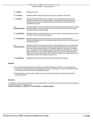 {+ | -}hidden        Reserved function.

        {+ | -}rawonly       Specifies whether only raw data print jobs can be spooled on this queue.

        {+ | -}queued        Specifies that the printer should not begin to print until after the last page of the
                             document is spooled. The printing program is unavailable until the document has
                             finished printing. However, using this option ensures that the whole document is
                             available to the printer.

        {+ | -               Specifies whether the spooler should retain documents after they are printed. Enabling
        }keepprintedjobs     this option allows a user to resubmit a document to the printer from the print queue,
                             instead of from the printing program.

        {+ | -}workoffline   Specifies whether you should be able to send print jobs to the print queue even if your
                             computer is not connected to the network.

        {+ | -}enabledevq    Specifies whether print jobs that do not match the printer setup (for example,
                             PostScript files spooled to non-PostScript printers) should be held in the queue rather
                             than being printed.

        {+ | -               Specifies whether the spooler should send, to the appropriate queue, print jobs with a
        }docompletefirst     lower priority that have completed spooling, before sending to the same queue print
                             jobs with a higher priority that have not completed spooling. If this option is enabled,
                             and no documents have completed spooling, the spooler will send larger documents
                             before smaller ones. You should enable this option if you want to maximize printer
                             efficiency at the cost of job priority. If this option is disabled, the spooler always sends
                             higher priority jobs to their respective queues first.

        {+ | -}enablebidi    Specifies whether the printer sends status information to the spooler.


Remarks


        • This command starts a script that is located in the systemrootsystem32 directory. You must type this
          command at a command prompt with that directory as the current directory, or you must type the full path
          to that directory at the beginning of the cscript command.

        • If the information that you supply contains spaces, use quotation marks around the text (for example,
          "Computer Name").


Examples

To configure a printer named ColorPrinter_2 so that the spooler in the remote computer named HRServer keeps print
jobs after they have been printed, type:
cscript prncnfg.vbs -t -s HRServer -p ColorPrinter_2 +keepprintedjobs
 