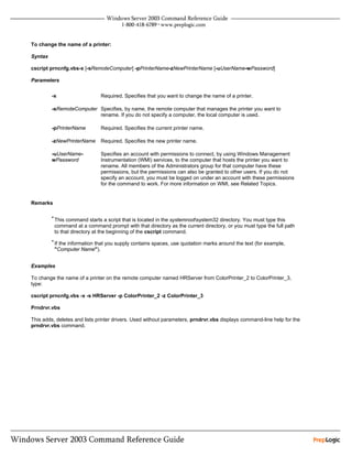To change the name of a printer:

Syntax

cscript prncnfg.vbs-x [-sRemoteComputer] -pPrinterName-zNewPrinterName [-uUserName-wPassword]

Parameters


         -x                   Required. Specifies that you want to change the name of a printer.

         -sRemoteComputer Specifies, by name, the remote computer that manages the printer you want to
                          rename. If you do not specify a computer, the local computer is used.

         -pPrinterName        Required. Specifies the current printer name.

         -zNewPrinterName     Required. Specifies the new printer name.

         -uUserName-          Specifies an account with permissions to connect, by using Windows Management
         wPassword            Instrumentation (WMI) services, to the computer that hosts the printer you want to
                              rename. All members of the Administrators group for that computer have these
                              permissions, but the permissions can also be granted to other users. If you do not
                              specify an account, you must be logged on under an account with these permissions
                              for the command to work. For more information on WMI, see Related Topics.


Remarks

         • This command starts a script that is located in the systemrootsystem32 directory. You must type this
          command at a command prompt with that directory as the current directory, or you must type the full path
          to that directory at the beginning of the cscript command.
         • If the information that you supply contains spaces, use quotation marks around the text (for example,
          "Computer Name").


Examples

To change the name of a printer on the remote computer named HRServer from ColorPrinter_2 to ColorPrinter_3,
type:

cscript prncnfg.vbs -x -s HRServer -p ColorPrinter_2 -z ColorPrinter_3

Prndrvr.vbs

This adds, deletes and lists printer drivers. Used without parameters, prndrvr.vbs displays command-line help for the
prndrvr.vbs command.
 