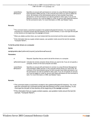 -uUserName-           Specifies an account with permissions to connect, by using Windows Management
         wPassword             Instrumentation (WMI) services, to the computer from which you want to delete the
                               driver. All members of the Administrators group for that computer have these
                               permissions, but the permissions can also be granted to other users. If you do not
                               specify an account, you must be logged on under an account with these permissions
                               for the command to work. For more information on WMI, see Related Topics.



Remarks

         • This command starts a script that is located in the systemrootsystem32 directory. You must type this
          command at a command prompt with that directory as the current directory, or you must type the full path
          to that directory at the beginning of the cscript command.
         • When you delete a printer driver, you must include both the environment and the version parameters.

         • If the information that you supply contains spaces, use quotation marks around the text (for example,
          "Computer Name").


To list the printer drivers on a computer

Syntax

cscript prndrvr.vbs-l [-sRemoteComputer] [-uUserName-wPassword]

Parameters


         -l                    Required. Specifies that you want to list all the drivers on a computer.

         -sRemoteComputer Indicates the remote computer whose drivers you want to list. If you do not specify a
                          computer, drivers on the local computer are listed.

         -uUserName-           Specifies an account with permissions to connect, by using Windows Management
         wPassword             Instrumentation (WMI) services, to the computer whose drivers you want to list. All
                               members of the Administrators group for that computer have these permissions, but
                               the permissions can also be granted to other users. If you do not specify an account,
                               you must be logged on under an account with these permissions for the command to
                               work. For more information on WMI, see Related Topics.



Remarks


         • This command starts a script that is located in the systemrootsystem32 directory. You must
              type this command at a command prompt with that directory as the current directory, or you
              must type the full path to that directory at the beginning of the cscript command.
         • If the information that you supply contains spaces, use quotation marks around the text (for
              example, "Computer Name").
 